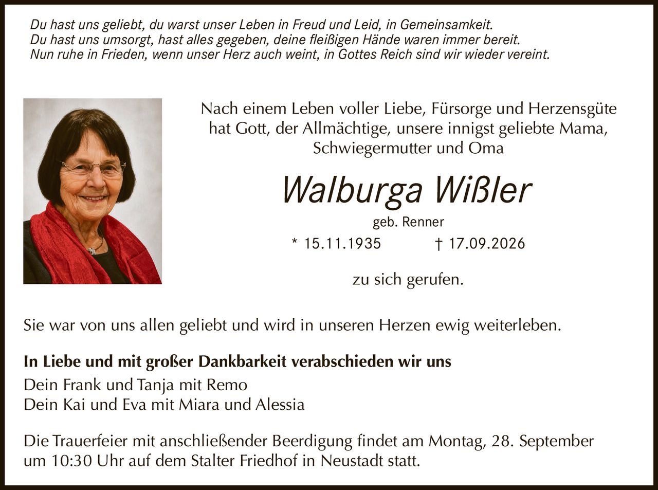 <p>Nach einem Leben voller Liebe, Fürsorge und Herzensgüte hat Gott, der Allmächtige, unsere innigst geliebte Mama, Schwiegermutter und Oma</p>

<p><strong>Walburga Wißler</strong></p>

<p>geb. Renner</p>

<p>* 15.11.1935 † 17.09.2026</p>

<p>zu sich gerufen.</p>

<p>Sie war von uns allen geliebt und wird in unseren Herzen ewig weiterleben.</p>

<p><i>Du hast uns geliebt, du warst unser Leben in Freud und Leid, in Gemeinsamkeit. Du hast uns umsorgt, hast alles gegeben, deine fleißigen Hände waren immer bereit. Nun ruhe in Frieden, wenn unser Herz auch weint, in Gottes Reich sind wir wieder vereint.</i></p>

<p><strong>In Liebe und mit großer Dankbarkeit verabschieden wir uns</strong></p>

<p>Dein Frank und Tanja mit Remo<br>Dein Kai und Eva mit Miara und Alessia</p>

<p>Die Trauerfeier mit anschließender Beerdigung findet am Montag, 28. September um 10:30 Uhr auf dem Stalter Friedhof in Neustadt statt.</p>