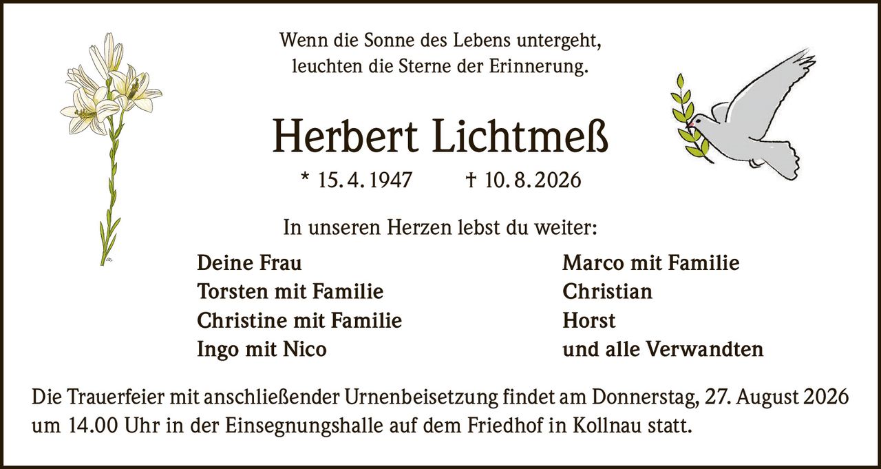 <p>Wenn die Sonne des Lebens untergeht,<br>leuchten die Sterne der Erinnerung.</p><p><strong>Herbert Lichtmeß</strong><br>* 15. 4. 1947 † 10. 8. 2026</p><p>In unseren Herzen lebst du weiter:<br>Deine Frau Marco mit Familie<br>Torsten mit Familie Christian<br>Christine mit Familie Horst<br>Ingo mit Nico und alle Verwandten</p><p>Die Trauerfeier mit anschließender Urnenbeisetzung findet am Donnerstag, 27. August 2026 um 14.00 Uhr in der Einsegnungshalle auf dem Friedhof in Kollnau statt.</p>