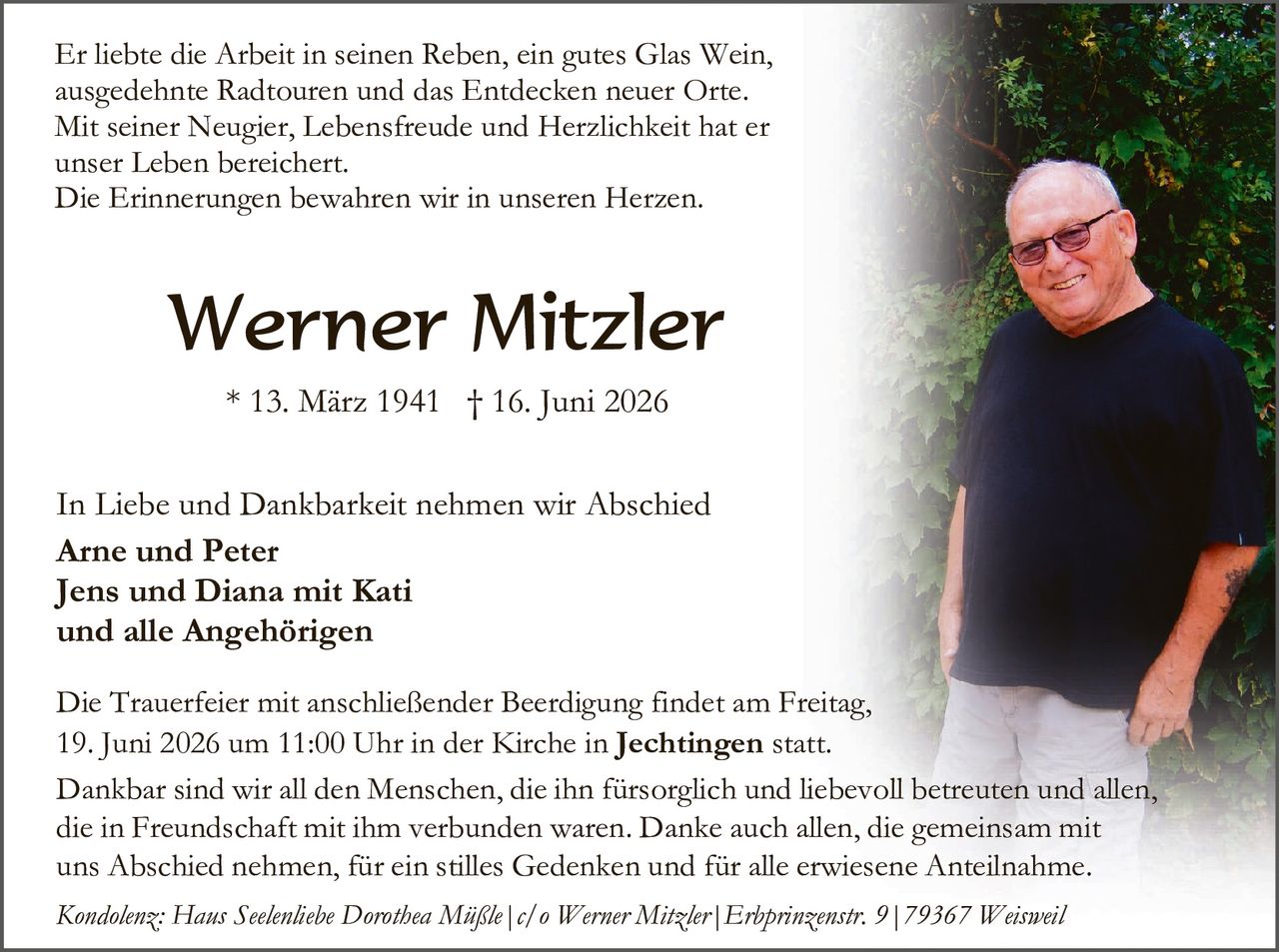 <p>Er liebte die Arbeit in seinen Reben, ein gutes Glas Wein, ausgedehnte Radtouren und das Entdecken neuer Orte. Mit seiner Neugier, Lebensfreude und Herzlichkeit hat er unser Leben bereichert. Die Erinnerungen bewahren wir in unseren Herzen.</p>

<p><strong>Werner Mitzler</strong></p>

<p>* 13. März 1941 † 16. Juni 2026</p>

<p>In Liebe und Dankbarkeit nehmen wir Abschied</p>

<p><strong>Arne und Peter<br/>Jens und Diana mit Kati<br/>und alle Angehörigen</strong></p>

<p>Die Trauerfeier mit anschließender Beerdigung findet am Freitag, 19. Juni 2026 um 11:00 Uhr in der Kirche in <strong>Jechtingen</strong> statt.</p>

<p>Dankbar sind wir all den Menschen, die ihn fürsorglich und liebevoll betreuten und allen, die in Freundschaft mit ihm verbunden waren. Danke auch allen, die gemeinsam mit uns Abschied nehmen, für ein stilles Gedenken und für alle erwiesene Anteilnahme.</p>

<p><i>Kondolenz: Haus Seelentliche Dorothea Müßle | c/o Werner Mitzler | Erhprinzenstr. 9 | 79367 Weisweil</i></p>