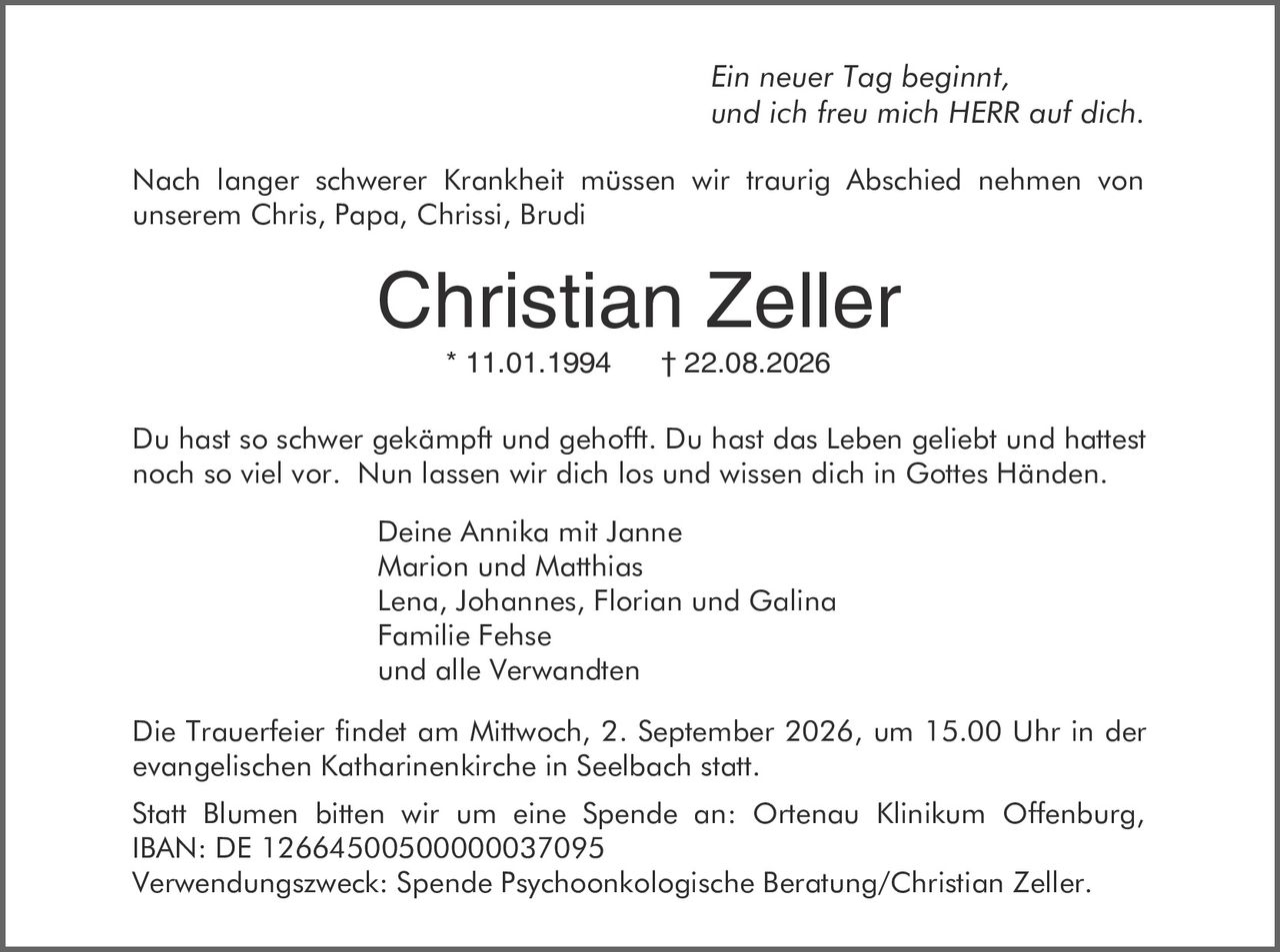 <p><i>Ein neuer Tag beginnt,<br>und ich freu mich HERR auf dich.</i></p><p>Nach langer schwerer Krankheit müssen wir traurig Abschied nehmen von unserem Chris, Papa, Chrissi, Brudi</p><p><strong>Christian Zeller</strong><br>* 11.01.1994 † 22.08.2026</p><p>Du hast so schwer gekämpft und gehofft. Du hast das Leben geliebt und hattest noch so viel vor. Nun lassen wir dich los und wissen dich in Gottes Händen.</p><p>Deine Annika mit Janne<br>Marion und Matthias<br>Lena, Johannes, Florian und Galina<br>Familie Fehse<br>und alle Verwandten</p><p>Die Trauerfeier findet am Mittwoch, 2. September 2026, um 15.00 Uhr in der evangelischen Katharinenkirche in Seelbach statt.</p><p>Statt Blumen bitten wir um eine Spende an: Ortenau Klinikum Offenburg, IBAN: DE 1266450050000000370095<br>Verwendungszweck: Spende Psychoonkologische Beratung/Christian Zeller.</p>