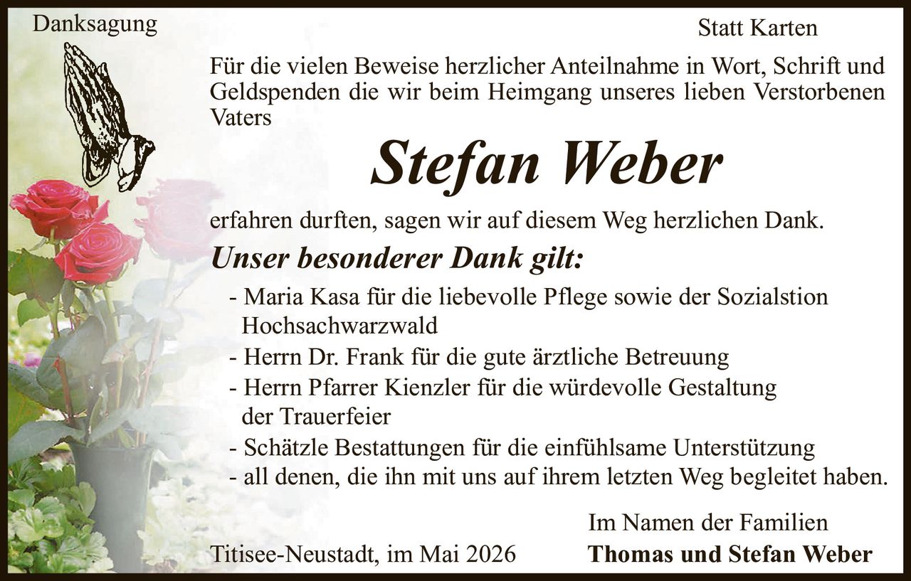 <p>Danksagung<br>Statt Karten</p><p>Für die vielen Beweise herzlicher Anteilnahme in Wort, Schrift und Geldspenden die wir beim Heimgang unseres lieben Verstorbenen Vaters <strong>Stefan Weber</strong> erfahren durften, sagen wir auf diesem Weg herzlichen Dank.</p><p><strong>Unser besonderer Dank gilt:</strong><br>- Maria Kasa für die liebevolle Pflege sowie der Sozialstion Hochsachwarzwald<br>- Herrn Dr. Frank für die gute ärztliche Betreuung<br>- Herrn Pfarrer Kienzler für die würdevolle Gestaltung der Trauerfeier<br>- Schätzle Bestattungen für die einfühlsame Unterstützung<br>- all denen, die ihn mit uns auf ihrem letzten Weg begleitet haben.</p><p>Im Namen der Familien<br>Thomas und Stefan Weber</p><p>Titisee-Neustadt, im Mai 2026</p>