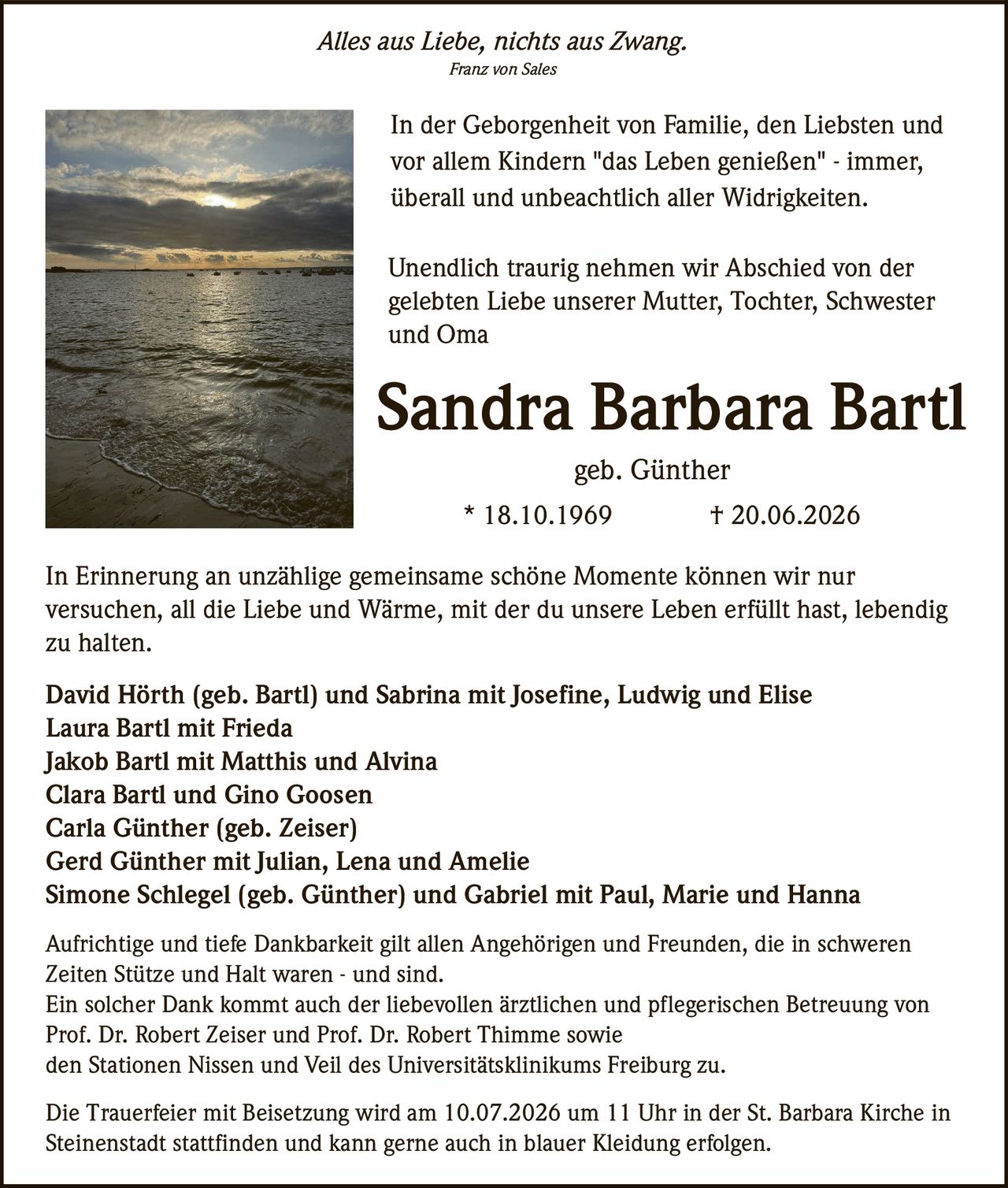 <p><i>Alles aus Liebe, nichts aus Zwang.</i></p>
<p><i>Franz von Sales</i></p>

<p>In der Geborgenheit von Familie, den Liebsten und vor allem Kindern "das Leben genießen" - immer, überall und unbeachtlich aller Widrigkeiten.</p>

<p>Unendlich traurig nehmen wir Abschied von der gelebten Liebe unserer Mutter, Tochter, Schwester und Oma</p>

<p><strong>Sandra Barbara Bartl</strong></p>
<p>geb. Günther</p>
<p>* 18.10.1969     † 20.06.2026</p>

<p>In Erinnerung an unzählige gemeinsame schöne Momente können wir nur versuchen, all die Liebe und Wärme, mit der du unsere Leben erfüllt hast, lebendig zu halten.</p>

<p><strong>David Hörth (geb. Bartl) und Sabrina mit Josefine, Ludwig und Elise</strong><br>
<strong>Laura Bartl mit Frieda</strong><br>
<strong>Jakob Bartl mit Matthis und Alvina</strong><br>
<strong>Clara Bartl und Gino Goosen</strong><br>
<strong>Carla Günther (geb. Zeiser)</strong><br>
<strong>Gerd Günther mit Julian, Lena und Amelie</strong><br>
<strong>Simone Schlegel (geb. Günther) und Gabriel mit Paul, Marie und Hanna</strong></p>

<p>Aufrichtige und tiefe Dankbarkeit gilt allen Angehörigen und Freunden, die in schweren Zeiten Stütze und Halt waren - und sind.</p>

<p>Ein solcher Dank kommt auch der liebevollen ärztlichen und pflegerischen Betreuung von Prof. Dr. Robert Zeiser und Prof. Dr. Robert Thimme sowie den Stationen Nissen und Veil des Universitätsklinikums Freiburg zu.</p>

<p>Die Trauerfeier mit Beisetzung wird am 10.07.2026 um 11 Uhr in der St. Barbara Kirche in Steinenstadt stattfinden und kann gerne auch in blauer Kleidung erfolgen.</p>