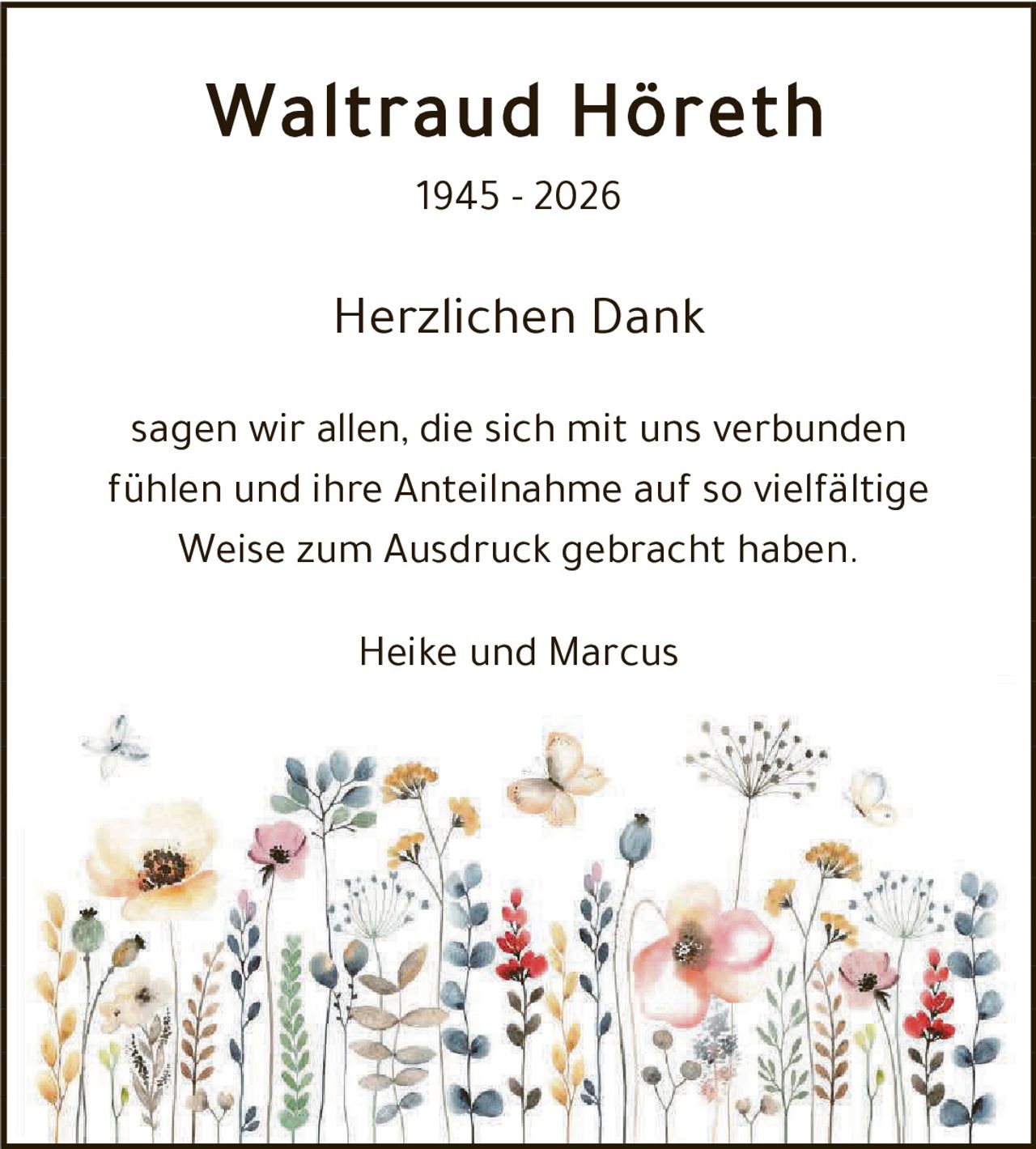 <p><strong>Waltraud Höreth</strong><br>1945 – 2026</p><p><strong>Herzlichen Dank</strong></p><p>sagen wir allen, die sich mit uns verbunden fühlen und ihre Anteilnahme auf so vielfältige Weise zum Ausdruck gebracht haben.</p><p>Heike und Marcus</p>
