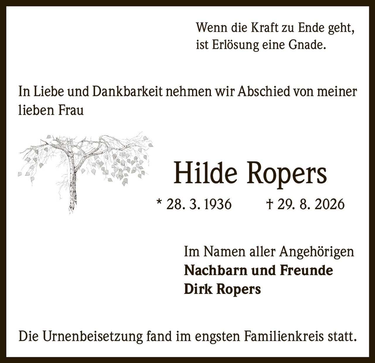 <p>Wenn die Kraft zu Ende geht, ist Erlösung eine Gnade.</p><p>In Liebe und Dankbarkeit nehmen wir Abschied von meiner lieben Frau</p><p><strong>Hilde Ropers</strong></p><p>* 28. 3. 1936 † 29. 8. 2026</p><p>Im Namen aller Angehörigen</p><p><strong>Nachbarn und Freunde</strong></p><p><strong>Dirk Ropers</strong></p><p>Die Urnenbeisetzung fand im engsten Familienkreis statt.</p>