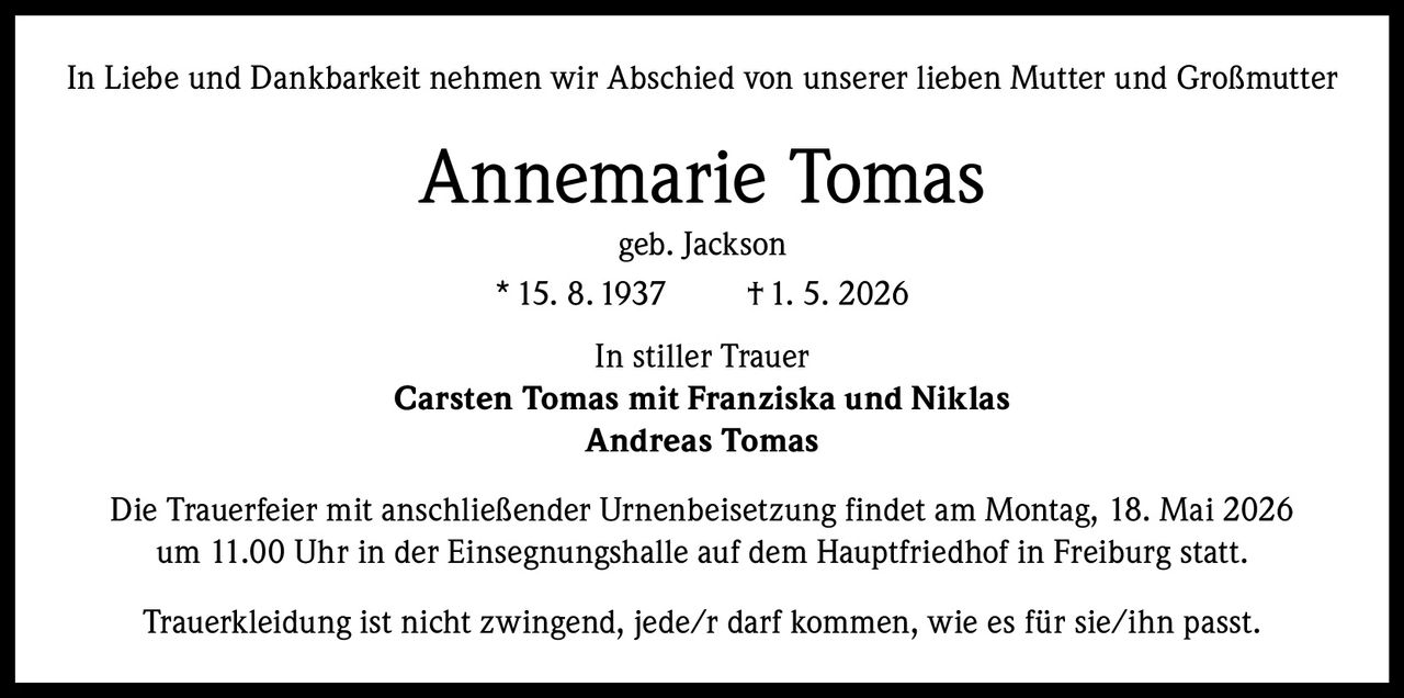 <p>In Liebe und Dankbarkeit nehmen wir Abschied von unserer lieben Mutter und Großmutter</p><p><strong>Annemarie Tomas</strong><br>geb. Jackson<br>* 15. 8. 1937 † 1. 5. 2026</p><p>In stiller Trauer<br><strong>Carsten Tomas mit Franziska und Niklas</strong><br><strong>Andreas Tomas</strong></p><p>Die Trauerfeier mit anschließender Urnenbeisetzung findet am Montag, 18. Mai 2026<br>um 11.00 Uhr in der Einsegnungshalle auf dem Hauptfriedhof in Freiburg statt.</p><p>Trauerkleidung ist nicht zwingend, jede/r darf kommen, wie es für sie/ihn passt.</p>