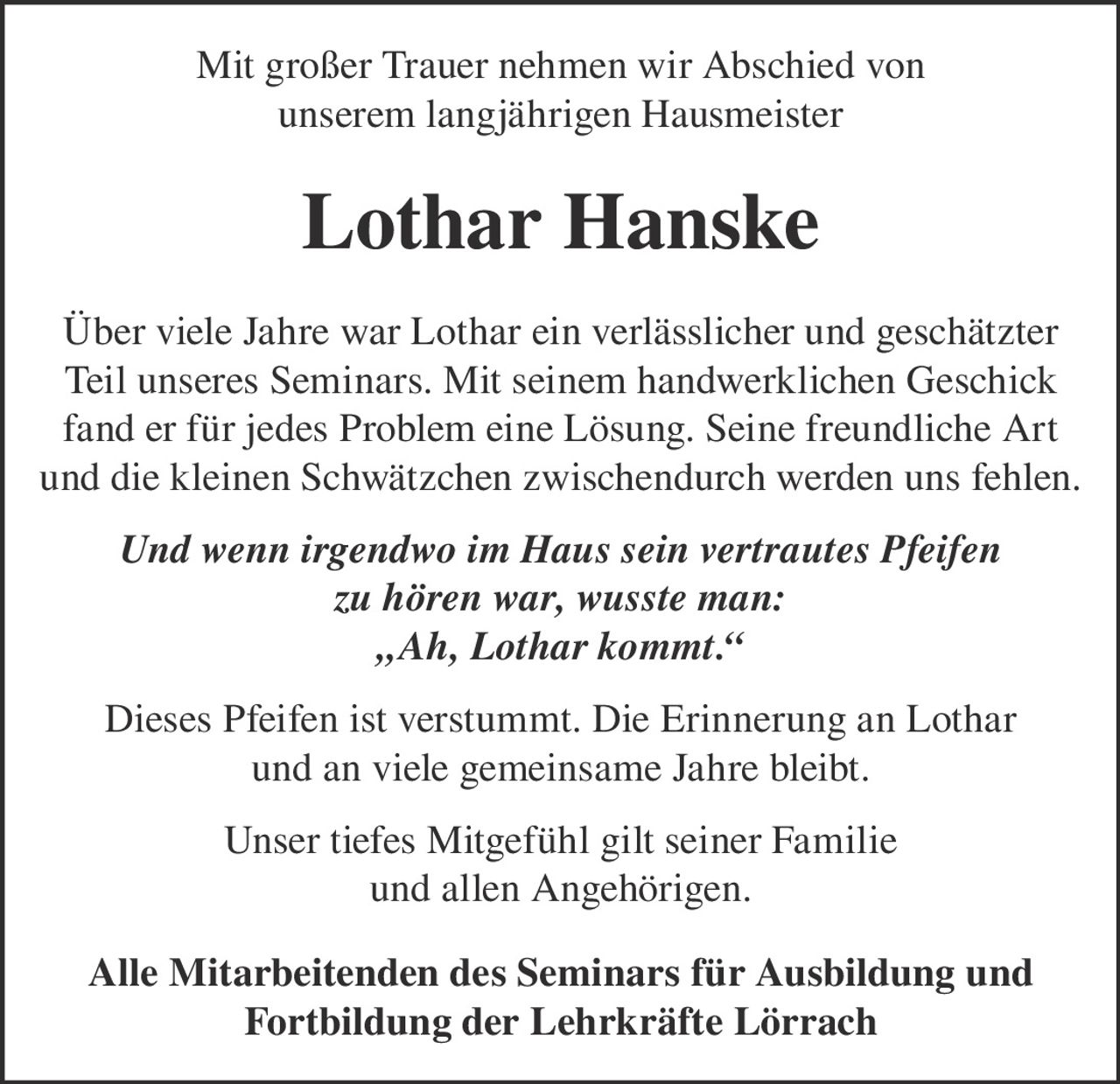 <p>Mit großer Trauer nehmen wir Abschied von unserem langjährigen Hausmeister</p>

<p><strong>Lothar Hanske</strong></p>

<p>Über viele Jahre war Lothar ein verlässlicher und geschätzter Teil unseres Seminars. Mit seinem handwerklichen Geschick fand er für jedes Problem eine Lösung. Seine freundliche Art und die kleinen Schwätzchen zwischendurch werden uns fehlen.</p>

<p><i>Und wenn irgendwo im Haus sein vertrautes Pfeifen zu hören war, wusste man:<br>„Ah, Lothar kommt."</i></p>

<p>Dieses Pfeifen ist verstummt. Die Erinnerung an Lothar und an viele gemeinsame Jahre bleibt.</p>

<p>Unser tiefes Mitgefühl gilt seiner Familie und allen Angehörigen.</p>

<p><strong>Alle Mitarbeitenden des Seminars für Ausbildung und Fortbildung der Lehrkräfte Lörrach</strong></p>