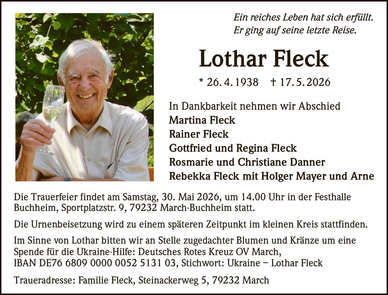 <p><i>Ein reiches Leben hat sich erfüllt.</i></p>
<p><i>Er ging auf seine letzte Reise.</i></p>

<p><strong>Lothar Fleck</strong></p>
<p>* 26. 4.1938  † 17.5.2026</p>

<p>In Dankbarkeit nehmen wir Abschied</p>
<p><strong>Martina Fleck</strong><br>
<strong>Rainer Fleck</strong><br>
<strong>Gottfried und Regina Fleck</strong><br>
<strong>Rosmarie und Christiane Danner</strong><br>
<strong>Rebekka Fleck mit Holger Mayer und Arne</strong></p>

<p>Die Trauerfeier findet am Samstag, 30. Mai 2026, um 14.00 Uhr in der Festhalle Buchheim, Sportplatzstr. 9, 79232 March-Buchheim statt.</p>

<p>Die Urnenbeisetzung wird zu einem späteren Zeitpunkt im kleinen Kreis stattfinden.</p>

<p>Im Sinne von Lothar bitten wir an Stelle zugedachter Blumen und Kränze um eine Spende für die Ukraine-Hilfe: Deutsches Rotes Kreuz OV March, IBAN DE76 6809 0000 0052 5131 03, Stichwort: Ukraine – Lothar Fleck</p>

<p>Traueradresse: Familie Fleck, Steinackerweg 5, 79232 March</p>