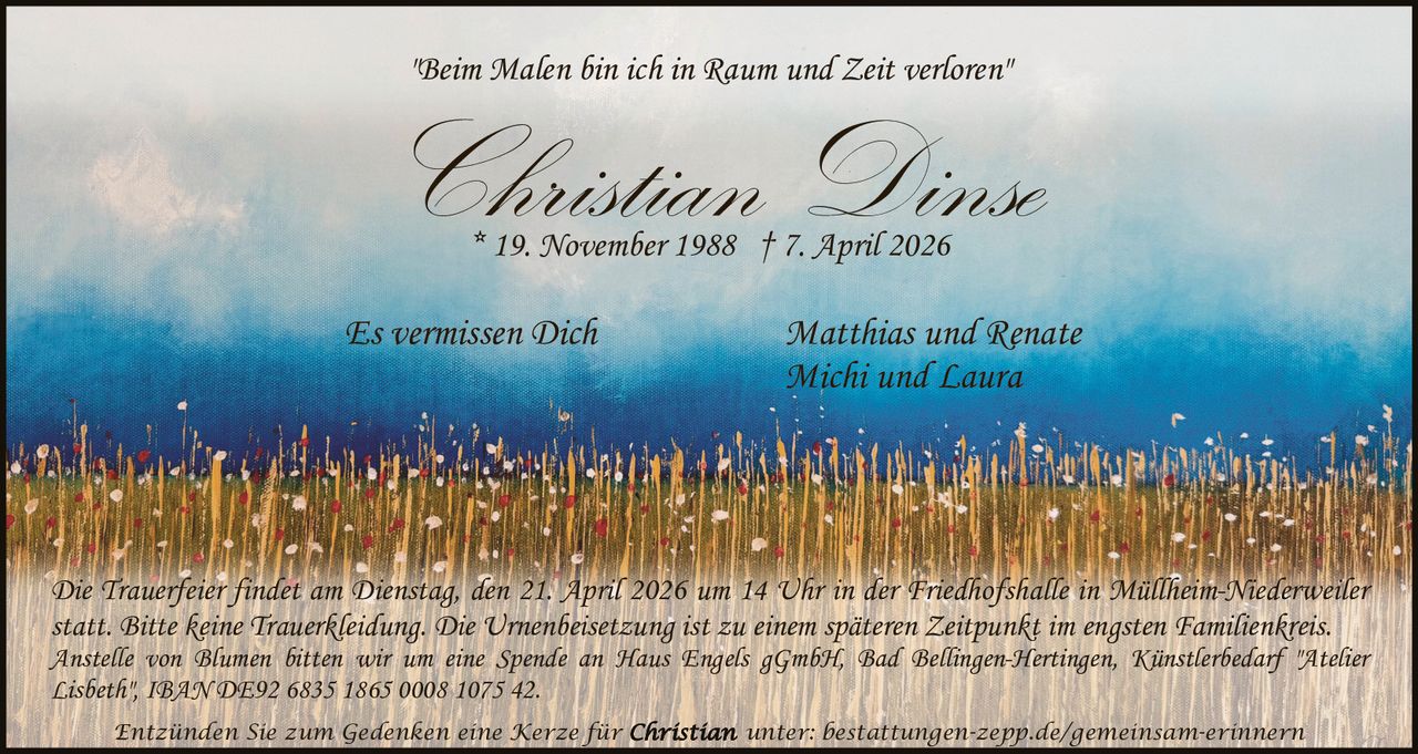 "Beim Malen bin ich in Raum und Zeit verloren"

Christian Dinse
* 19. November 1988 † 7. April 2026

Es vermissen Dich

Matthias und Renate
Michi und Laura

Die Trauerfeier findet am Dienstag, den 21. April 2026 um 14 Uhr in der Friedhofshalle in Müllheim-Niederweiler
statt. Bitte keine Trauerkleidung. Die Urnenbeisetzung ist zu einem späteren Zeitpunkt im engsten Familienkreis.
Anstelle von Blumen bitten wir um eine Spende an Haus Engels gGmbH, Bad Bellingen-Hertingen, Künstlerbedarf "Atelier
Lisbeth", IBAN DE92 6835 1865 0008 1075 42.
Entzünden Sie zum Gedenken eine Kerze für

unter: bestattungen-zepp.de/gemeinsam-erinnern