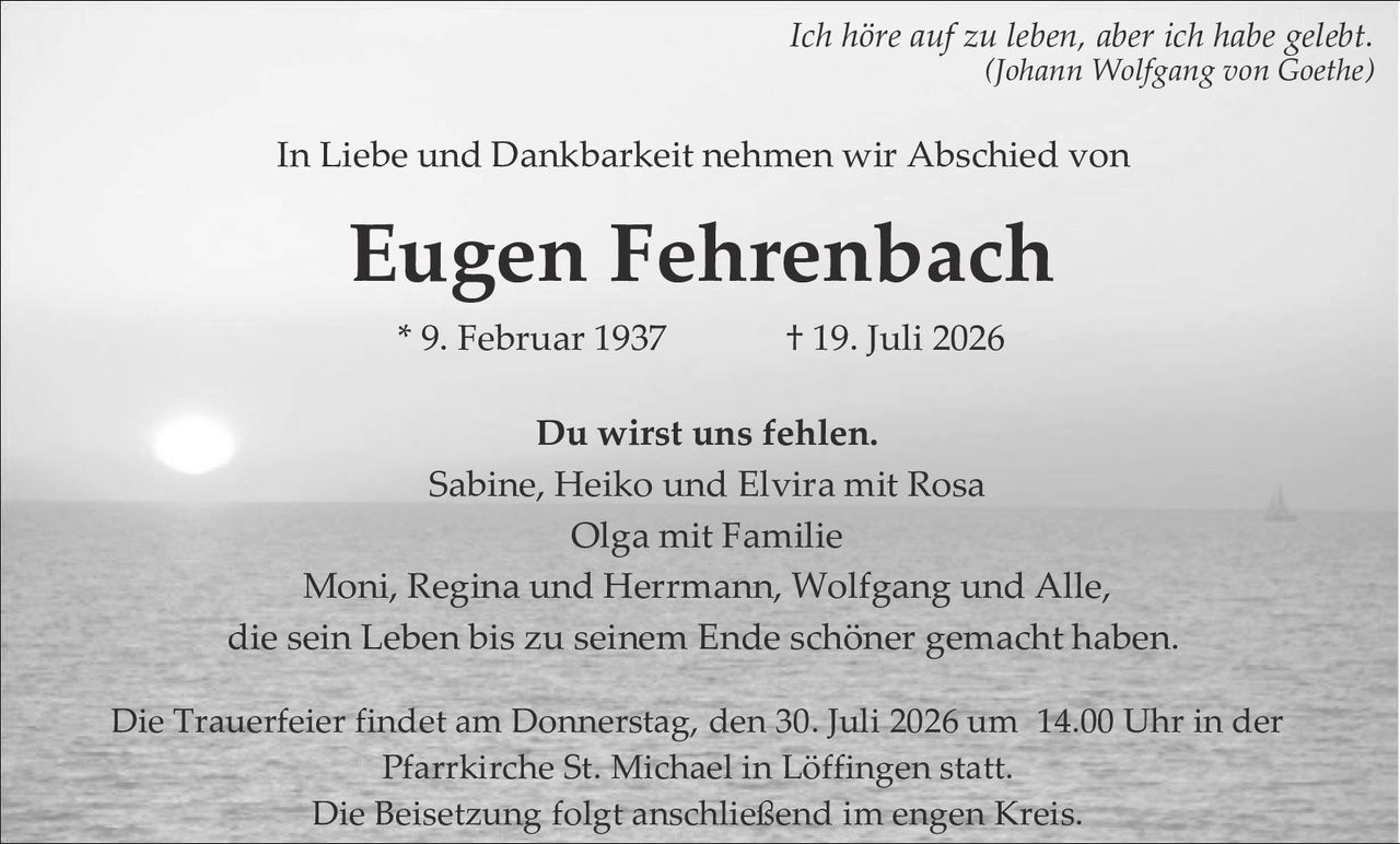 <i>Ich höre auf zu leben, aber ich habe gelebt.</i><br/><i>(Johann Wolfgang von Goethe)</i><br/><br/>In Liebe und Dankbarkeit nehmen wir Abschied von<br/><br/><strong>Eugen Fehrenbach</strong><br/><br/>* 9. Februar 1937           † 19. Juli 2026<br/><br/>Du wirst uns fehlen.<br/>Sabine, Heiko und Elvira mit Rosa<br/>Olga mit Familie<br/>Moni, Regina und Herrmann, Wolfgang und Alle,<br/>die sein Leben bis zu seinem Ende schöner gemacht haben.<br/><br/>Die Trauerfeier findet am Donnerstag, den 30. Juli 2026 um 14.00 Uhr in der Pfarrkirche St. Michael in Löffingen statt.<br/>Die Beisetzung folgt anschließend im engen Kreis.