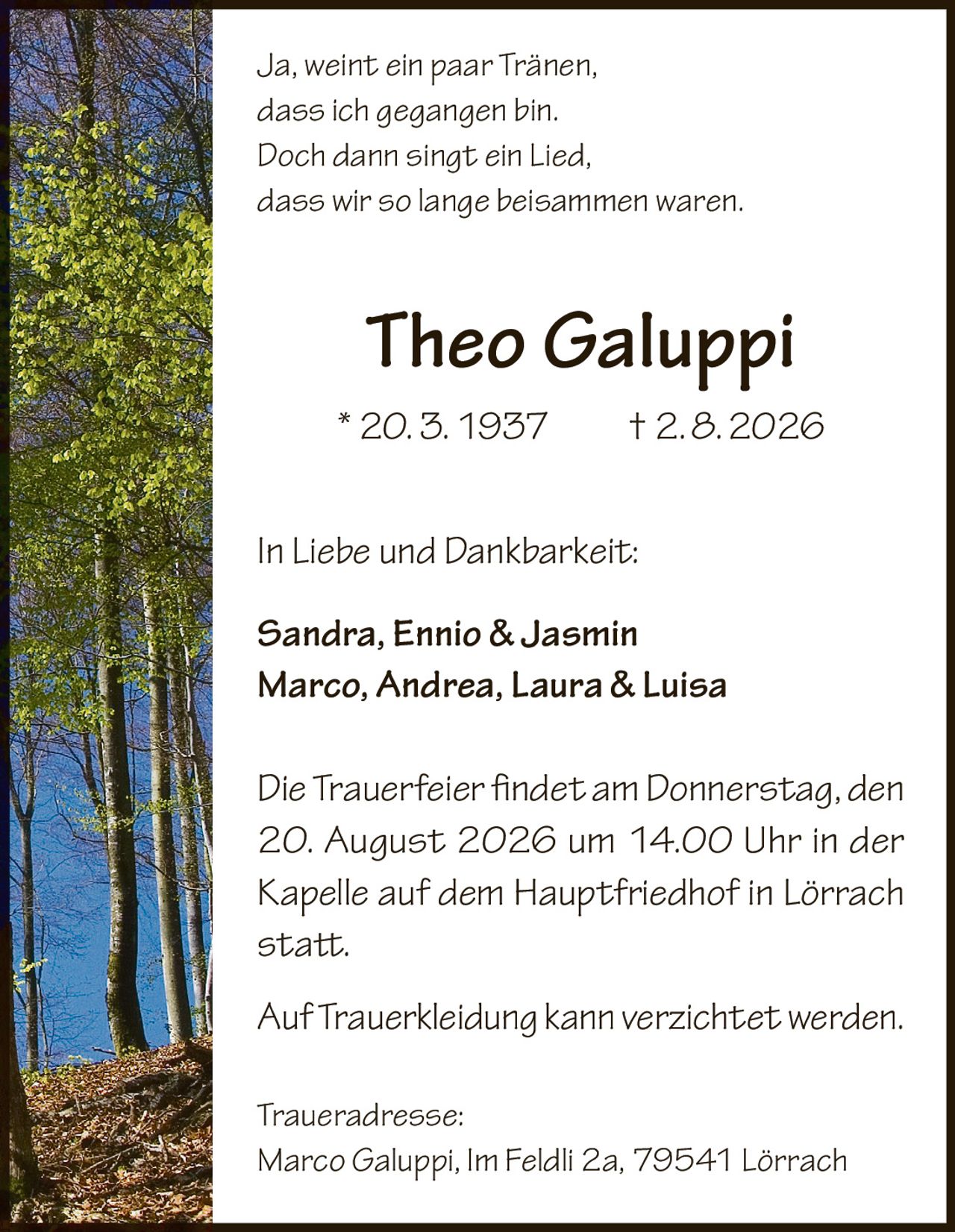 <p><i>Ja, weint ein paar Tränen,<br>
dass ich gegangen bin.<br>
Doch dann singt ein Lied,<br>
dass wir so lange beisammen waren.</i></p>

<p><strong>Theo Galuppi</strong><br>
* 20. 3. 1937 † 2. 8. 2026</p>

<p>In Liebe und Dankbarkeit:<br>
<strong>Sandra, Ennio & Jasmin<br>
Marco, Andrea, Laura & Luisa</strong></p>

<p>Die Trauerfeier findet am Donnerstag, den 20. August 2026 um 14.00 Uhr in der Kapelle auf dem Hauptfriedhof in Lörrach statt.</p>

<p>Auf Truerkleidung kann verzichtet werden.</p>

<p>Traueradresse:<br>
Marco Galuppi, Im Feldli 2a, 79541 Lörrach</p>