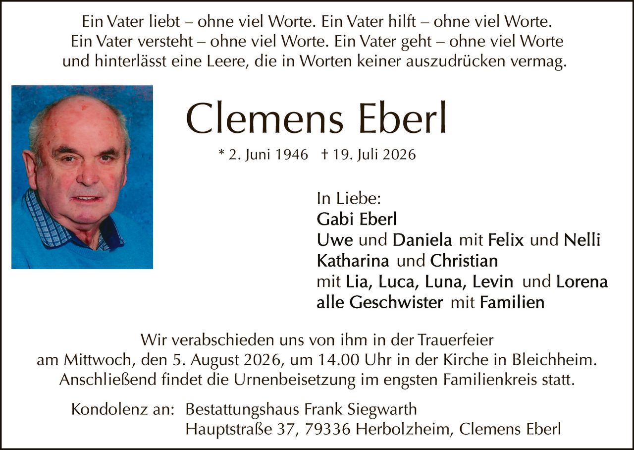 <p>Ein Vater liebt – ohne viel Worte. Ein Vater hilft – ohne viel Worte. Ein Vater versteht – ohne viel Worte. Ein Vater geht – ohne viel Worte und hinterlässt eine Leere, die in Worten keiner auszudrücken vermag.</p>
<p><strong>Clemens Eberl</strong><br>* 2. Juni 1946 † 19. Juli 2026</p>
<p>In Liebe:<br>Gabi Eberl<br>Uwe und Daniela mit Felix und Nelli<br>Katharina und Christian<br>mit Lia, Luca, Luna, Levin und Lorena<br>alle Geschwister mit Familien</p>
<p>Wir verabschieden uns von ihm in der Trauerfeier am Mittwoch, den 5. August 2026, um 14.00 Uhr in der Kirche in Bleichheim. Anschließend findet die Urnenbeisetzung im engsten Familienkreis statt.</p>
<p>Kondolenz an: Bestattungshaus Frank Siegwarth<br>Hauptstraße 37, 79336 Herbolzheim, Clemens Eberl</p>