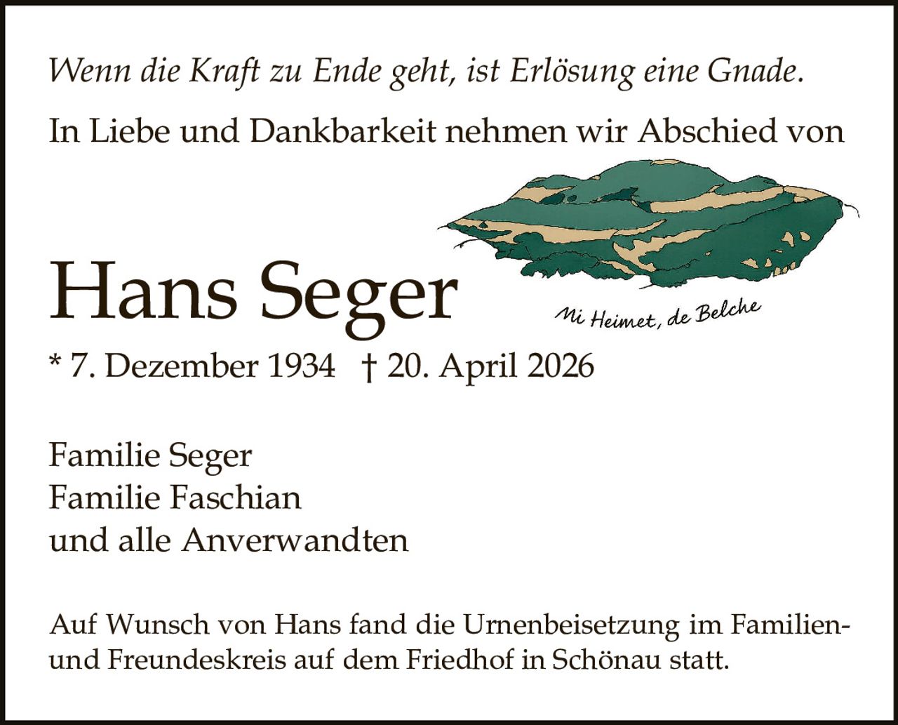 <p>Wenn die Kraft zu Ende geht, ist Erlösung eine Gnade.</p><p>In Liebe und Dankbarkeit nehmen wir Abschied von</p><p><strong>Hans Seger</strong><br>* 7. Dezember 1934 † 20. April 2026</p><p>Familie Seger<br>Familie Faschian<br>und alle Anverwandten</p><p>Auf Wunsch von Hans fand die Urnenbeisetzung im Familien- und Freundeskreis auf dem Friedhof in Schönau statt.</p>
