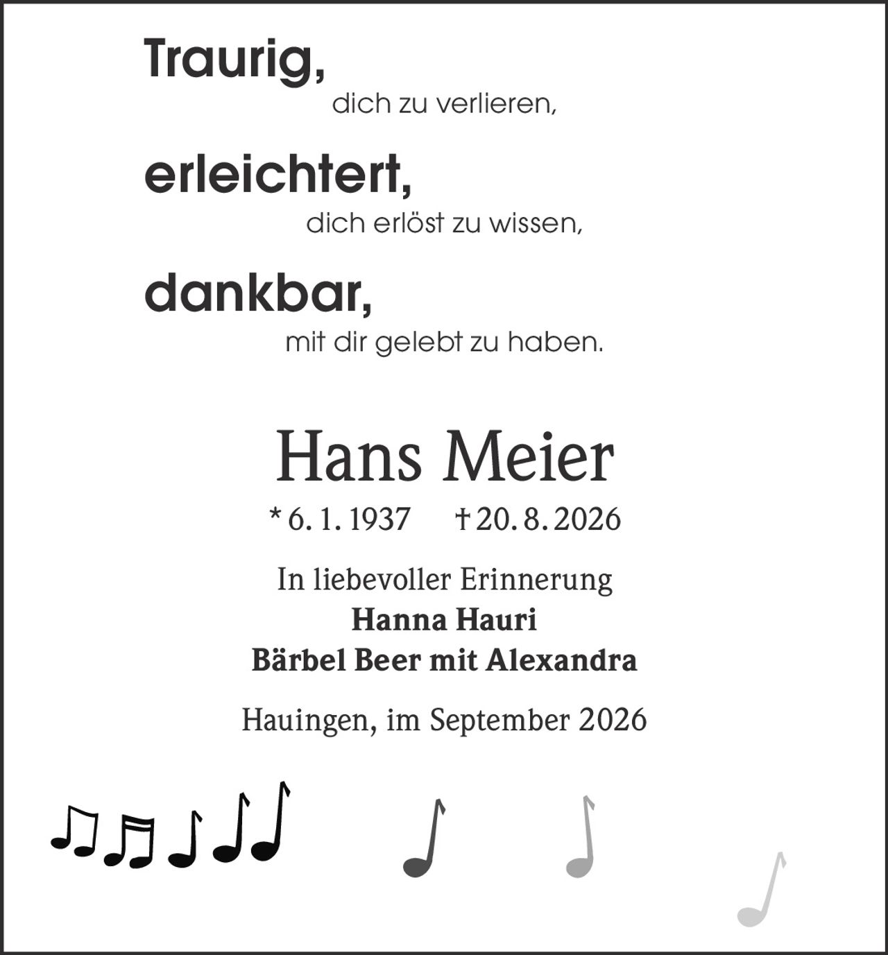 <p><strong>Traurig,</strong></p>
<p>dich zu verlieren,</p>
<p><strong>erleichtert,</strong></p>
<p>dich erlöst zu wissen,</p>
<p><strong>dankbar,</strong></p>
<p>mit dir gelebt zu haben.</p>
<p><strong>Hans Meier</strong><br>
* 6. 1. 1937 † 20. 8. 2026</p>
<p><strong>In liebevoller Erinnerung</strong><br>
Hanna Hauri<br>
Bärbel Beer mit Alexandra</p>
<p>Hauingen, im September 2026</p>