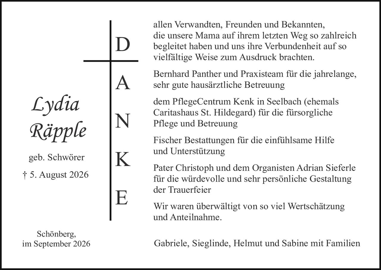 <p><strong>Lydia Räpple</strong></p>
<p>geb. Schwörer</p>
<p>† 5. August 2026</p>
<p><strong>D</strong>en allen Verwandten, Freunden und Bekannten, die unsere Mama auf ihrem letzten Weg so zahlreich begleitet haben und uns ihre Verbundenheit auf so vielfältige Weise zum Ausdruck brachten.</p>
<p><strong>A</strong> Bernhard Panther und Praxisteam für die jahrelange, sehr gute hausärztliche Betreuung</p>
<p><strong>N</strong> dem PflegeCentrum Kenk in Seelbach (ehemals Caritashaus St. Hildegard) für die fürsorliche Pflege und Betreuung</p>
<p><strong>K</strong> Fischer Bestattungen für die einfühlsame Hilfe und Unterstützung</p>
<p><strong>E</strong> Pater Christoph und dem Organisten Adrian Sieferle für die würdevolle und sehr persönliche Gestaltung der Trauerfeier</p>
<p>Wir waren überwältigt von so viel Wertschätzung und Anteilnahme.</p>
<p>Schönberg,<br />im September 2026</p>
<p>Gabriele, Sieglinde, Helmut und Sabine mit Familien</p>