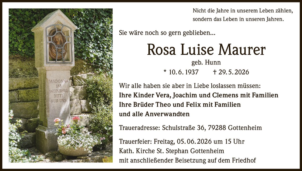 <p>Nicht die Jahre in unserem Leben zählen, sondern das Leben in unseren Jahren.</p>

<p>Sie wäre noch so gern geblieben...</p>

<p><strong>Rosa Luise Maurer</strong> geb. Hunn<br>
* 10. 6. 1937 † 29. 5. 2026</p>

<p>Wir alle haben sie aber in Liebe loslassen müssen:</p>

<p><strong>Ihre Kinder</strong> Vera, Joachim und Clemens mit Familien<br>
<strong>Ihre Brüder</strong> Theo und Felix mit Familien<br>
und alle Anverwandten</p>

<p><strong>Traueradresse:</strong> Schulstraße 36, 79288 Gottenheim</p>

<p><strong>Trauerfeier:</strong> Freitag, 05. 06. 2026 um 15 Uhr<br>
Kath. Kirche St. Stephan Gottenheim<br>
mit anschließender Beisetzung auf dem Friedhof</p>