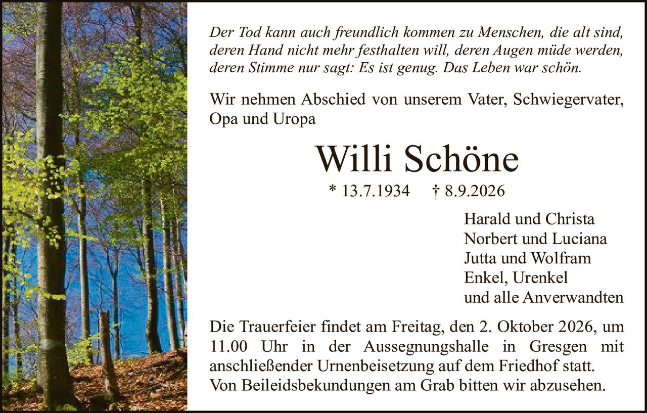 <p><i>Der Tod kann auch freundlich kommen zu Menschen, die alt sind, deren Hand nicht mehr festhalten will, deren Augen müde werden, deren Stimme nur sagt: Es ist genug. Das Leben war schön.</i></p>

<p>Wir nehmen Abschied von unserem Vater, Schwiegervater, Opa und Uropa</p>

<p><strong>Willi Schöne</strong><br>
* 13.7.1934 † 8.9.2026</p>

<p>Harald und Christa<br>
Norbert und Luciana<br>
Jutta und Wolfram<br>
Enkel, Urenkel<br>
und alle Anverwandten</p>

<p>Die Trauerfeier findet am Freitag, den 2. Oktober 2026, um 11.00 Uhr in der Aussegnungshalle in Gresgen mit anschließender Urnenbeisetzung auf dem Friedhof statt. Von Beilegdsbekundungen am Grab bitten wir abzusehen.</p>