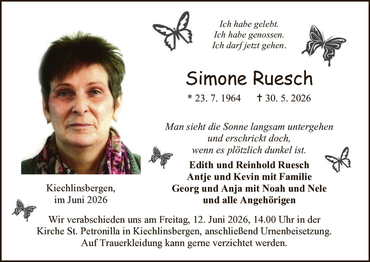 <p><i>Ich habe gelebt.<br>Ich habe genossen.<br>Ich darf jetzt gehen.</i></p>

<p><strong>Simone Ruesch</strong><br>
* 23. 7. 1964     † 30. 5. 2026</p>

<p><i>Man sieht die Sonne langsam untergehen<br>und erschrickt doch,<br>wenn es plötzlich dunkel ist.</i></p>

<p><strong>Edith und Reinhold Ruesch<br>
Antje und Kevin mit Familie<br>
Georg und Anja mit Noah und Nele<br>
und alle Angehörigen</strong></p>

<p>Kiechlinsbergen,<br>
im Juni 2026</p>

<p>Wir verabschieden uns am Freitag, 12. Juni 2026, 14.00 Uhr in der Kirche St. Petronilla in Kiechlinsbergen, anschließend Urnenbeisetzung. Auf Trauerkleidung kann gerne verzichtet werden.</p>