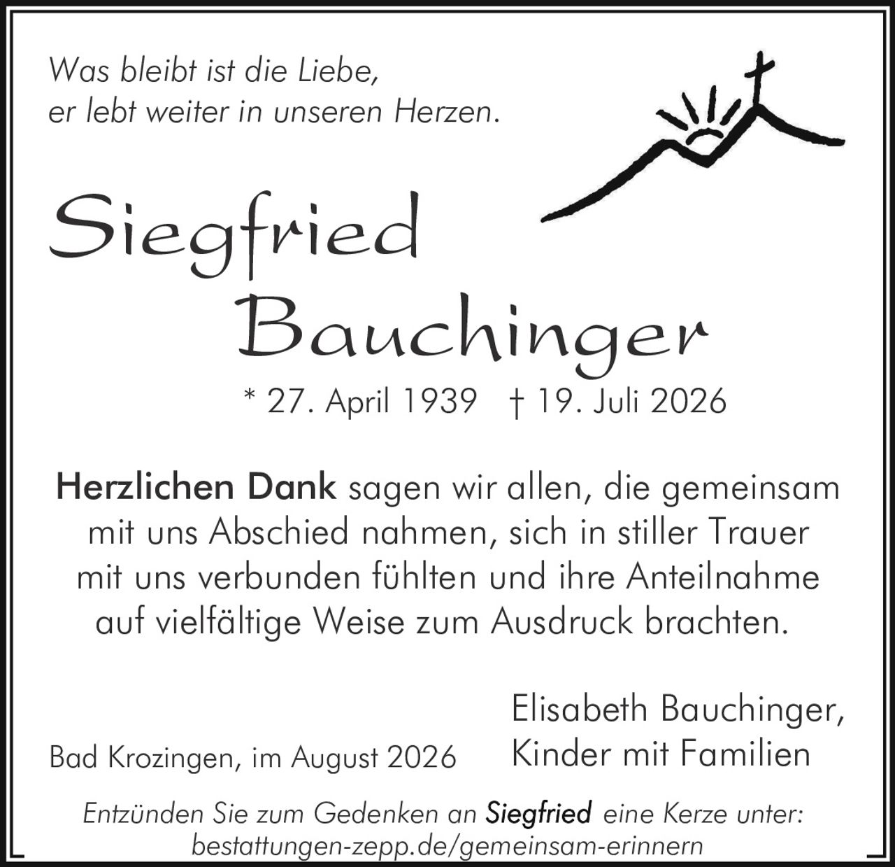 <p><i>Was bleibt ist die Liebe,<br>er lebt weiter in unseren Herzen.</i></p><p><strong>Siegfried Bauchinger</strong><br>* 27. April 1939 † 19. Juli 2026</p><p><strong>Herzlichen Dank</strong> sagen wir allen, die gemeinsam mit uns Abschied nahmen, sich in stiller Trauer mit uns verbunden fühlten und ihre Anteilnahme auf vielfältige Weise zum Ausdruck brachten.</p><p>Elisabeth Bauchinger,<br>Kinder mit Familien</p><p>Bad Krozingen, im August 2026</p><p><i>Entzünden Sie zum Gedenken an <strong>Siegfried</strong> eine Kerze unter:<br>bestattungen-zepp.de/gemeinsam-erinnern</i></p>