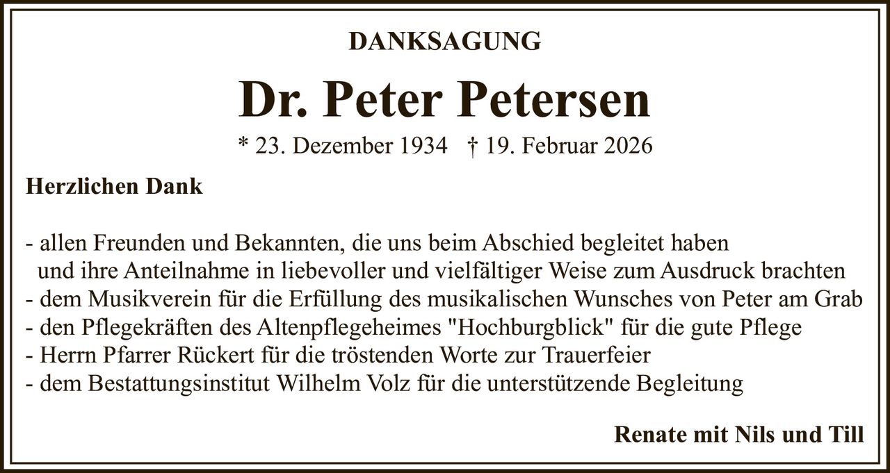 DANKSAGUNG

Dr. Peter Petersen
* 23. Dezember 1934 † 19. Februar 2026
Herzlichen Dank
- allen Freunden und Bekannten, die uns beim Abschied begleitet haben
und ihre Anteilnahme in liebevoller und vielfältiger Weise zum Ausdruck brachten
- dem Musikverein für die Erfüllung des musikalischen Wunsches von Peter am Grab
- den Pflegekräften des Altenpflegeheimes "Hochburgblick" für die gute Pflege
- Herrn Pfarrer Rückert für die tröstenden Worte zur Trauerfeier
- dem Bestattungsinstitut Wilhelm Volz für die unterstützende Begleitung
Renate mit Nils und Till