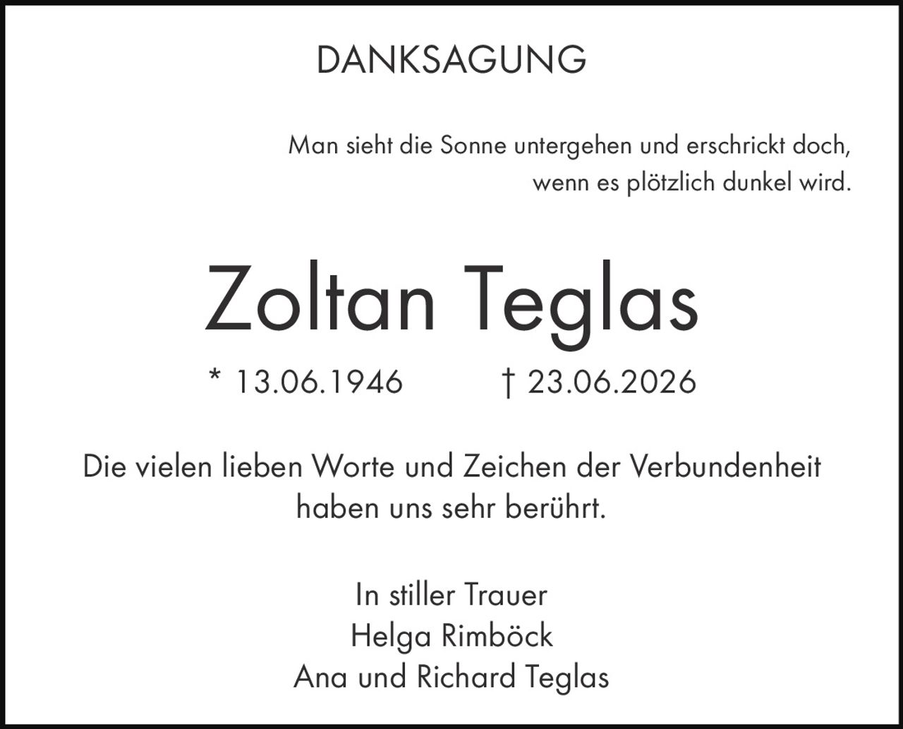 <p><strong>DANKSAGUNG</strong></p><p>Man sieht die Sonne untergehen und erschrickt doch,<br/>wenn es plötzlich dunkel wird.</p><p><strong>Zoltan Teglas</strong><br/>* 13.06.1946 † 23.06.2026</p><p>Die vielen lieben Worte und Zeichen der Verbundenheit haben uns sehr berührt.</p><p>In stiller Trauer<br/>Helga Rimböck<br/>Ana und Richard Teglas</p>