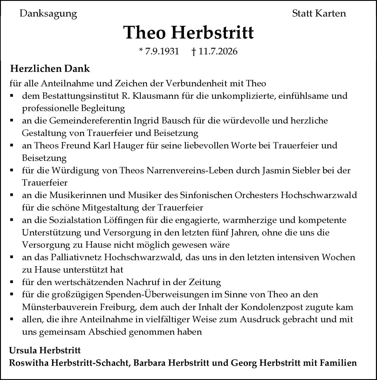 <p><strong>Danksagung Statt Karten</strong></p>

<p><strong>Theo Herbstritt</strong><br>
* 7.9.1931  † 11.7.2026</p>

<p><strong>Herzlichen Dank</strong><br>
für alle Anteilnahme und Zeichen der Verbundenheit mit Theo</p>

<ul style="list-style-type: none;">
<li>dem Bestattungsinstitut R. Klausmann für die unkomplizierte, einfühlsame und professionelle Begleitung</li>
<li>an die Gemeindereferentin Ingrid Bausch für die würdevolle und herzliche Gestaltung von Trauerfeier und Beisetzung</li>
<li>an Theos Freund Karl Hauger für seine liebevollen Worte bei Trauerfeier und Beisetzung</li>
<li>für die Würdigung von Theos Narrenvereins-Leben durch Jasmin Siebler bei der Trauerfeier</li>
<li>an die Musikerinnen und Musiker des Sinfonischen Orchesters Hochschwarzwald für die schöne Mitgestaltung der Trauerfeier</li>
<li>an die Sozialstation Löffingen für die engagierte, warmherzige und kompetente Unterstützung und Versorgung in den letzten fünf Jahren, ohne die uns die Versorgung zu Hause nicht möglich gewesen wäre</li>
<li>an das Palliativnetz Hochschwarzwald, das uns in den letzten intensiven Wochen zu Hause unterstützt hat</li>
<li>für den wertschätzenden Nachruf in der Zeitung</li>
<li>für die großzügigen Spenden-Überweisungen im Sinne von Theo an den Münsterbauverein Freiburg, dem auch der Inhalt der Kondolenzpost zugute kam</li>
<li>allen, die ihre Anteilnahme in vielfältiger Weise zum Ausdruck gebracht und mit uns gemeinsam Abschied genommen haben</li>
</ul>

<p><strong>Ursula Herbstritt</strong><br>
<strong>Roswitha Herbstritt-Schacht, Barbara Herbstritt und Georg Herbstritt mit Familien</strong></p>