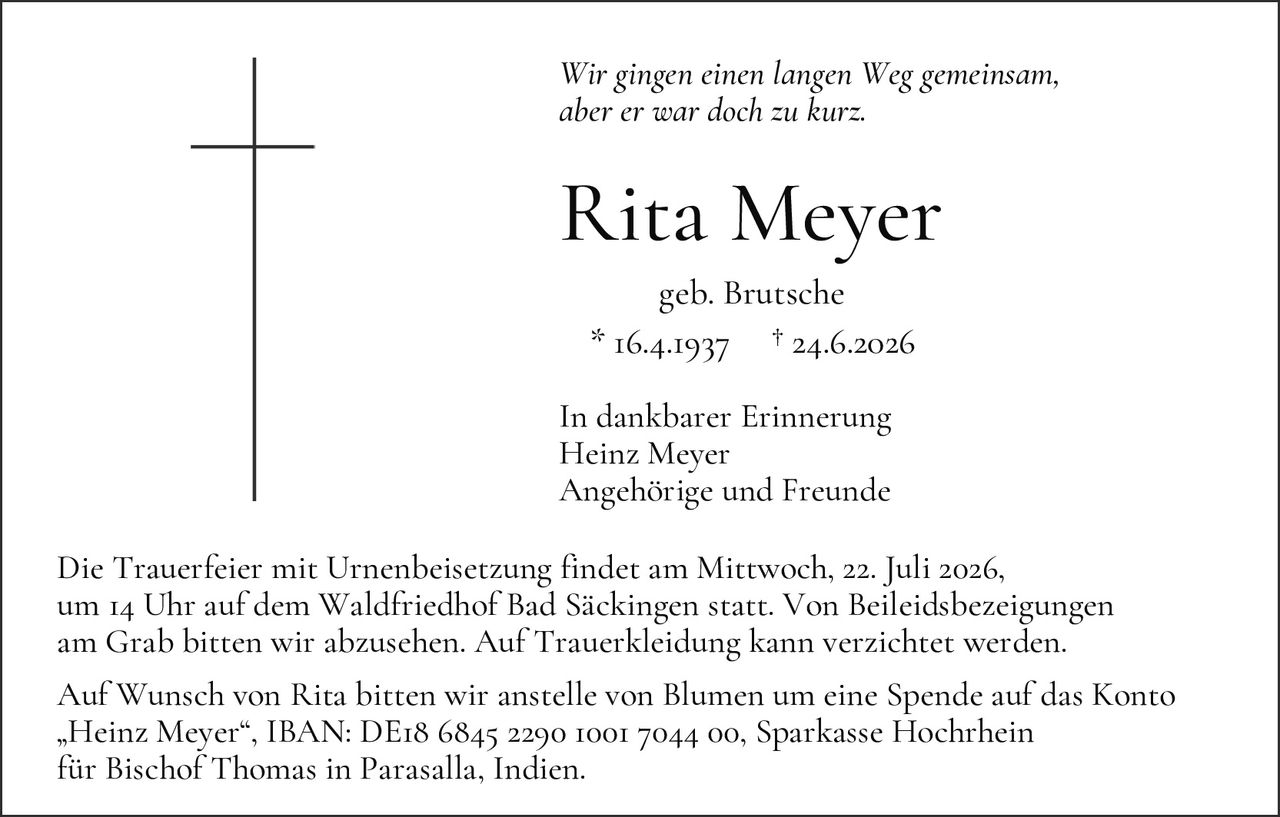 <p><i>Wir gingen einen langen Weg gemeinsam, aber er war doch zu kurz.</i></p>

<p><strong>Rita Meyer</strong><br>geb. Brutsche<br>* 16.4.1937 † 24.6.2026</p>

<p>In dankbarer Erinnerung<br>Heinz Meyer<br>Angehörige und Freunde</p>

<p>Die Trauerfeier mit Urnenbeisetzung findet am Mittwoch, 22. Juli 2026, um 14 Uhr auf dem Waldfriedhof Bad Säckingen statt. Von Beileidesbezeichnungen am Grab bitten wir abzusehen. Auf Trauerkeidung kann verzichtet werden.</p>

<p>Auf Wunsch von Rita bitten wir anstelle von Blumen um eine Spende auf das Konto „Heinz Meyer", IBAN: DE18 6845 2290 1001 7044 00, Sparkasse Hochrhein für Bischof Thomas in Parasalla, Indien.</p>