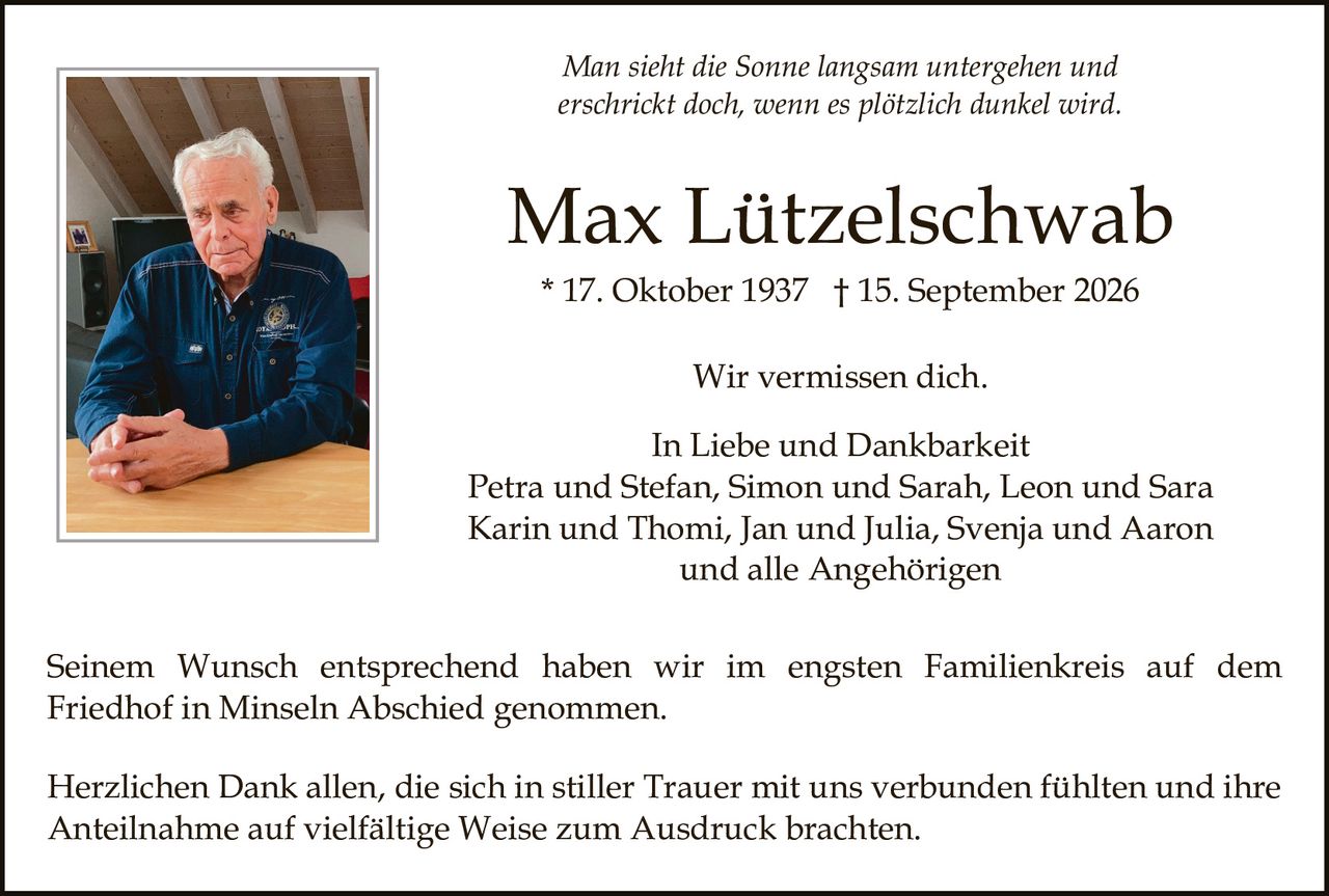 <p><i>Man sieht die Sonne langsam untergehen und erschrickt doch, wenn es plötzlich dunkel wird.</i></p>

<p><strong>Max Lützelschwab</strong></p>

<p>* 17. Oktober 1937  † 15. September 2026</p>

<p>Wir vermissen dich.</p>

<p>In Liebe und Dankbarkeit<br>
Petra und Stefan, Simon und Sarah, Leon und Sara<br>
Karin und Thomi, Jan und Julia, Svenja und Aaron<br>
und alle Angehörigen</p>

<p>Seinem Wunsch entsprechend haben wir im engsten Familienkreis auf dem Friedhof in Minseln Abschied genommen.</p>

<p>Herzlichen Dank allen, die sich in stiller Trauer mit uns verbunden fühlten und ihre Anteilnahme auf vielfältige Weise zum Ausdruck brachten.</p>