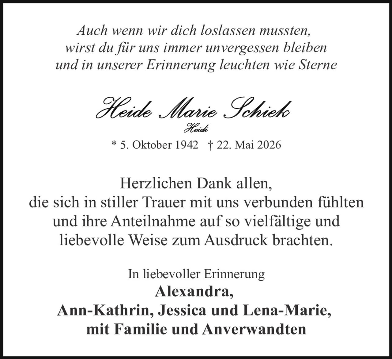 <p><i>Auch wenn wir dich loslassen mussten, wirst du für uns immer unvergessen bleiben und in unserer Erinnerung leuchten wie Sterne</i></p><p><strong>Heide Marie Schieck</strong><br><i>Heidi</i></p><p>* 5. Oktober 1942 † 22. Mai 2026</p><p>Herzlichen Dank allen, die sich in stiller Trauer mit uns verbunden fühlten und ihre Anteilnahme auf so vielfältige und liebevolle Weise zum Ausdruck brachten.</p><p>In liebevoller Erinnerung<br><strong>Alexandra, Ann-Kathrin, Jessica und Lena-Marie,</strong><br><strong>mit Familie und Anverwandten</strong></p>