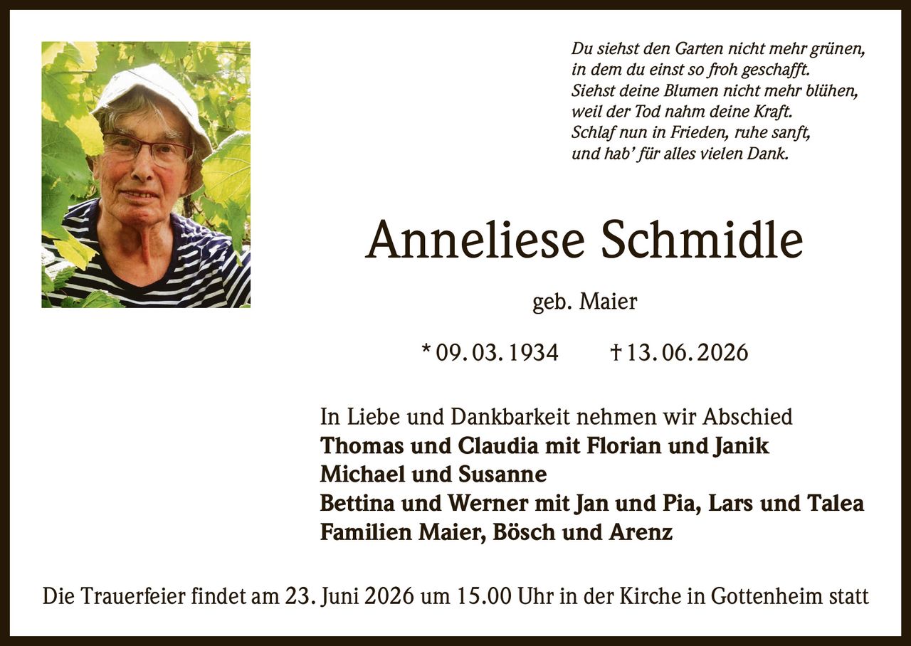 <p><i>Du siehst den Garten nicht mehr grünen,<br/>in dem du einst so froh geschafft.<br/>Siehst deine Blumen nicht mehr blühen,<br/>weil der Tod nahm deine Kraft.<br/>Schlaf nun in Frieden, ruhe sanft,<br/>und hab' für alles vielen Dank.</i></p><p><strong>Anneliese Schmidle geb. Maier</strong><br/>* 09. 03. 1934 † 13. 06. 2026</p><p>In Liebe und Dankbarkeit nehmen wir Abschied<br/><strong>Thomas und Claudia mit Florian und Janik<br/>Michael und Susanne<br/>Bettina und Werner mit Jan und Pia, Lars und Talea<br/>Familien Maier, Bösch und Arenz</strong></p><p>Die Trauerfeier findet am 23. Juni 2026 um 15.00 Uhr in der Kirche in Gottenheim statt</p>