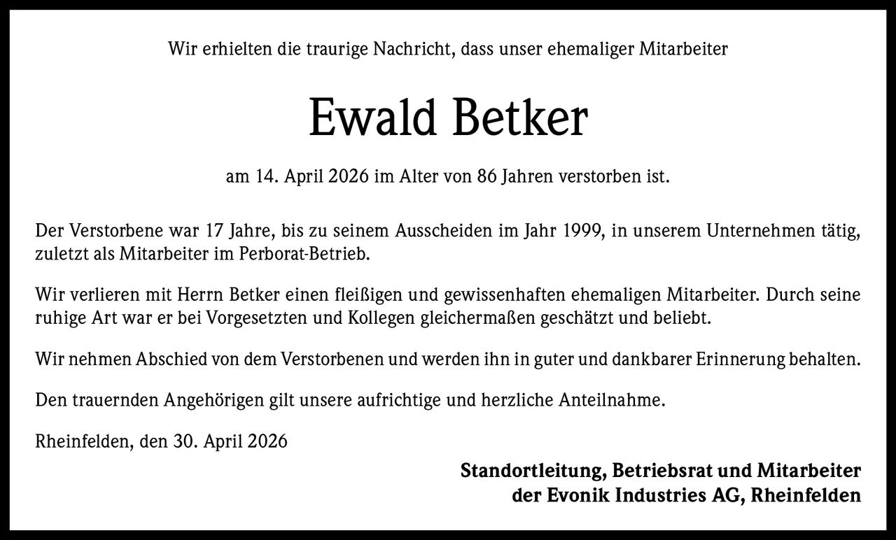 Wir erhielten die traurige Nachricht, dass unser ehemaliger Mitarbeiter

Ewald Betker
am 14. April 2026 im Alter von 86 Jahren verstorben ist.
Der Verstorbene war 17 Jahre, bis zu seinem Ausscheiden im Jahr 1999, in unserem Unternehmen tätig,
zuletzt als Mitarbeiter im Perborat-Betrieb.
Wir verlieren mit Herrn Betker einen fleißigen und gewissenhaften ehemaligen Mitarbeiter. Durch seine
ruhige Art war er bei Vorgesetzten und Kollegen gleichermaßen geschätzt und beliebt.
Wir nehmen Abschied von dem Verstorbenen und werden ihn in guter und dankbarer Erinnerung behalten.
Den trauernden Angehörigen gilt unsere aufrichtige und herzliche Anteilnahme.
Rheinfelden, den 30. April 2026

Standortleitung, Betriebsrat und Mitarbeiter
der Evonik Industries AG, Rheinfelden