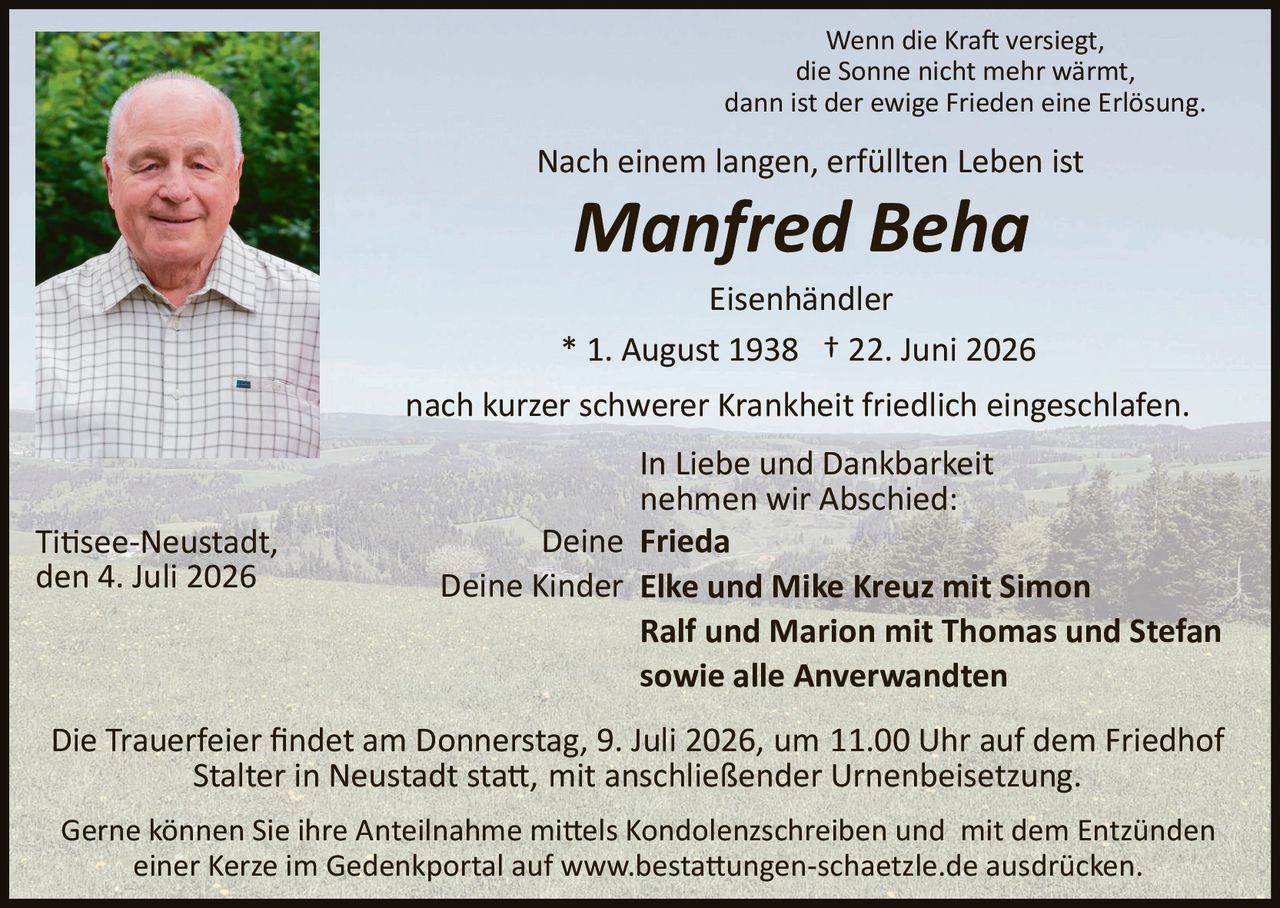 <p><i>Wenn die Kraft versiegt, die Sonne nicht mehr wärmt, dann ist der ewige Frieden eine Erlösung.</i></p>

<p>Nach einem langen, erfüllten Leben ist</p>

<p><strong>Manfred Beha</strong></p>

<p>Eisenhändler</p>

<p>* 1. August 1938 † 22. Juni 2026</p>

<p>nach kurzer schwerer Krankheit friedlich eingeschlafen.</p>

<p>In Liebe und Dankbarkeit nehmen wir Abschied:</p>

<p>Deine <strong>Frieda</strong><br />
Deine Kinder <strong>Elke und Mike Kreuz mit Simon</strong><br />
<strong>Ralf und Marion mit Thomas und Stefan</strong><br />
sowie alle Anverwandten</p>

<p>Titisee-Neustadt, den 4. Juli 2026</p>

<p>Die Trauerfeier findet am Donnerstag, 9. Juli 2026, um 11.00 Uhr auf dem Friedhof Stalter in Neustadt statt, mit anschließender Urnenbeisetzung.</p>

<p>Gerne können Sie Ihre Anteilnahme mittels Kondolenzschreiben und mit dem Entzünden einer Kerze im Gedenkportal auf www.bestattungen-schaetzle.de ausdrücken.</p>