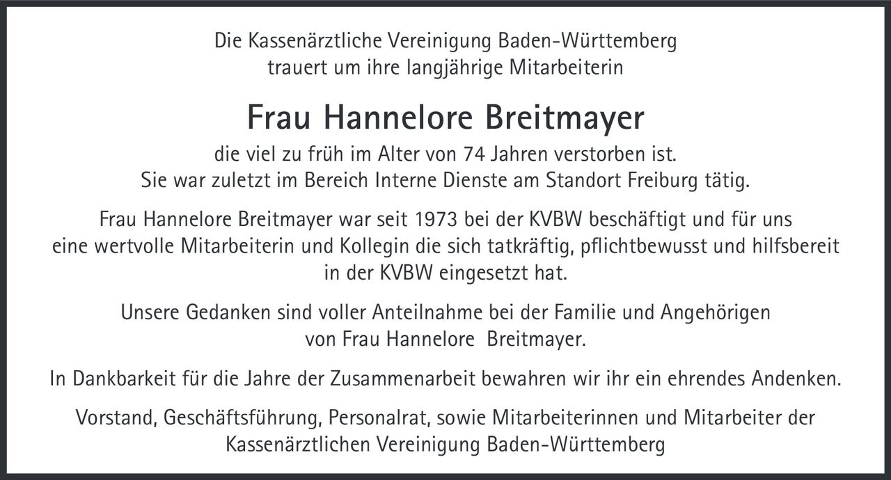 <p>Die Kassenärztliche Vereinigung Baden-Württemberg trauert um ihre langjährige Mitarbeiterin</p>

<p><strong>Frau Hannelore Breitmayer</strong></p>

<p>die viel zu früh im Alter von 74 Jahren verstorben ist. Sie war zuletzt im Bereich Interne Dienste am Standort Freiburg tätig.</p>

<p>Frau Hannelore Breitmayer war seit 1973 bei der KVBW beschäftigt und für uns eine wertvolle Mitarbeiterin und Kollegin die sich tatkräftig, pflichtbewusst und hilfsbereit in der KVBW eingesetzt hat.</p>

<p>Unsere Gedanken sind voller Anteilnahme bei der Familie und Angehörigen von Frau Hannelore Breitmayer.</p>

<p>In Dankbarkeit für die Jahre der Zusammenarbeit bewahren wir ihr ein ehrendes Andenken.</p>

<p>Vorstand, Geschäftsführung, Personalrat, sowie Mitarbeiterinnen und Mitarbeiter der Kassenärztlichen Vereinigung Baden-Württemberg</p>