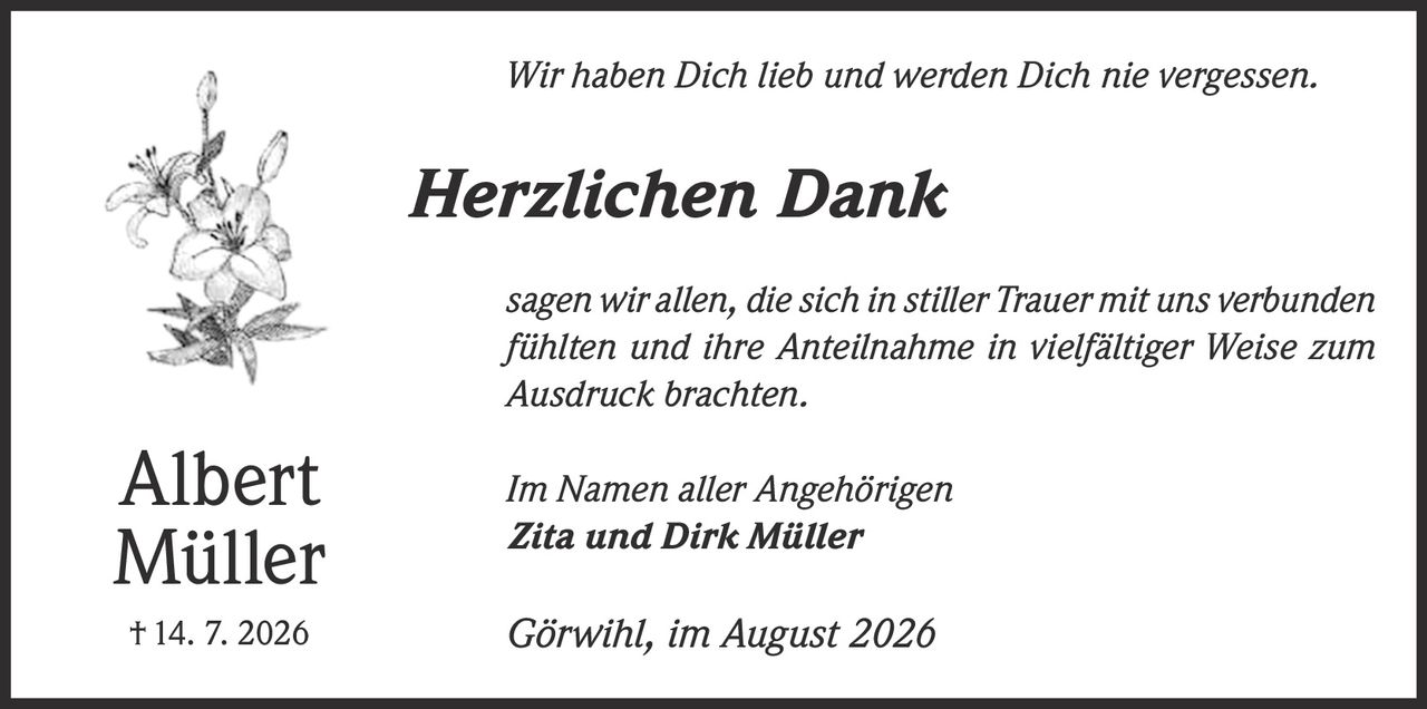 <p><i>Wir haben Dich lieb und werden Dich nie vergessen.</i></p><p><strong>Herzlichen Dank</strong></p><p><i>sagen wir allen, die sich in stiller Trauer mit uns verbunden fühlten und ihre Anteilnahme in vielfältiger Weise zum Ausdruck brachten.</i></p><p><i>Im Namen aller Angehörigen</i><br><strong>Zita und Dirk Müller</strong></p><p><i>Görwihl, im August 2026</i></p><p>Albert Müller<br>† 14. 7. 2026</p>