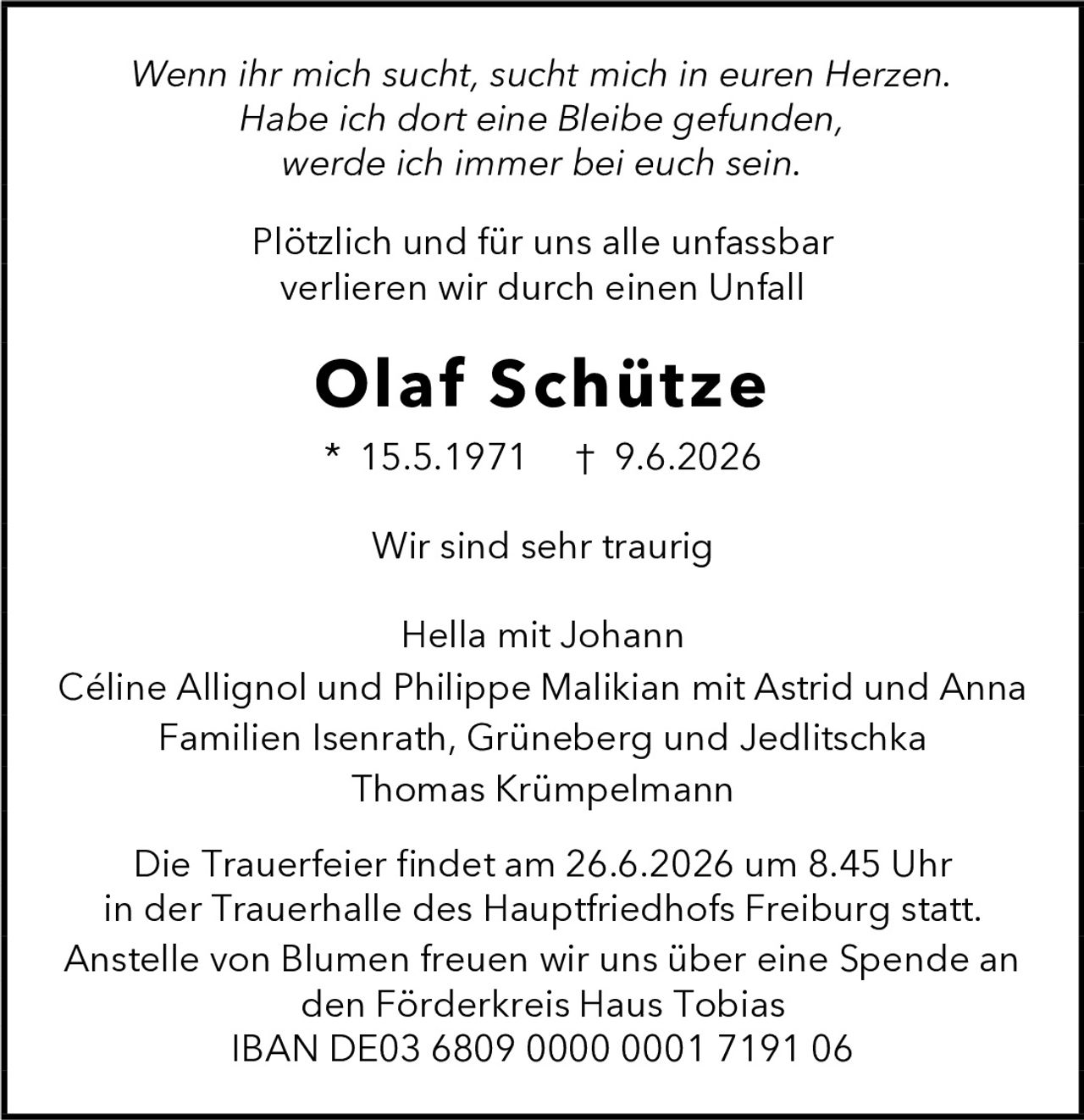 <p><i>Wenn ihr mich sucht, sucht mich in euren Herzen. Habe ich dort eine Bleibe gefunden, werde ich immer bei euch sein.</i></p><p>Plötzlich und für uns alle unfassbar verlieren wir durch einen Unfall</p><p><strong>Olaf Schütze</strong></p><p>* 15.5.1971  † 9.6.2026</p><p>Wir sind sehr traurig</p><p>Hella mit Johann<br>Céline Allignol und Philippe Malikian mit Astrid und Anna<br>Familien Isenrath, Grüneberg und Jedlitschka<br>Thomas Krümpelmann</p><p>Die Trauerfeier findet am 26.6.2026 um 8.45 Uhr in der Trauerhalle des Hauptfriedhofs Freiburg statt.</p><p>Anstelle von Blumen freuen wir uns über eine Spende an den Förderkreis Haus Tobias<br>IBAN DE03 6809 0000 0001 7191 06</p>