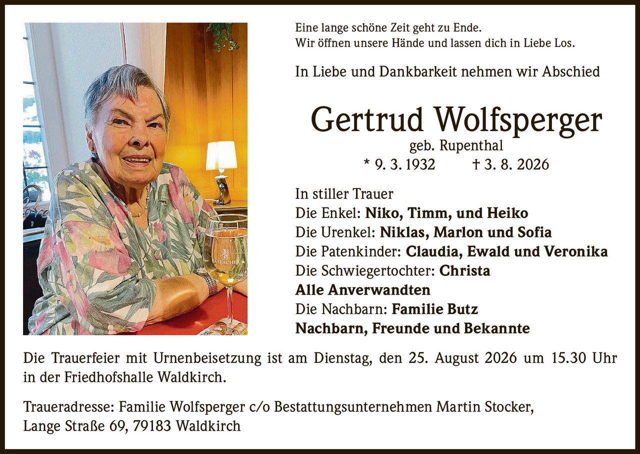 <p>Eine lange schöne Zeit geht zu Ende.<br>Wir öffnen unsere Hände und lassen dich in Liebe Los.</p>

<p><strong>In Liebe und Dankbarkeit nehmen wir Abschied</strong></p>

<p><strong>Gertrud Wolfsperger</strong><br>geb. Rupenthal<br>* 9. 3. 1932 † 3. 8. 2026</p>

<p><strong>In stiller Trauer</strong><br>Die Enkel: <strong>Niko, Timm, und Heiko</strong><br>Die Urenkel: <strong>Niklas, Marlon und Sofia</strong><br>Die Patenkinder: <strong>Claudia, Ewald und Veronika</strong><br>Die Schwiegertochter: <strong>Christa</strong><br><strong>Alle Anverwandten</strong><br>Die Nachbarn: <strong>Familie Butz</strong><br><strong>Nachbarn, Freunde und Bekannte</strong></p>

<p>Die Trauerfeier mit Urnenbeisetzung ist am Dienstag, den 25. August 2026 um 15.30 Uhr in der Friedhofshalle Waldkirch.</p>

<p>Traueradresse: Familie Wolfsperger c/o Bestattungsunternehmen Martin Stocker, Lange Straße 69, 79183 Waldkirch</p>