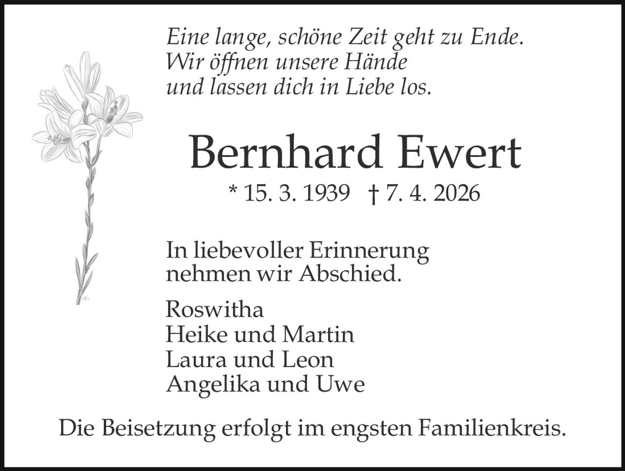 Eine lange, schöne Zeit geht zu Ende.
Wir öffnen unsere Hände
und lassen dich in Liebe los.

Bernhard Ewert
* 15. 3. 1939 † 7. 4. 2026

In liebevoller Erinnerung
nehmen wir Abschied.
Roswitha
Heike und Martin
Laura und Leon
Angelika und Uwe
Die Beisetzung erfolgt im engsten Familienkreis.