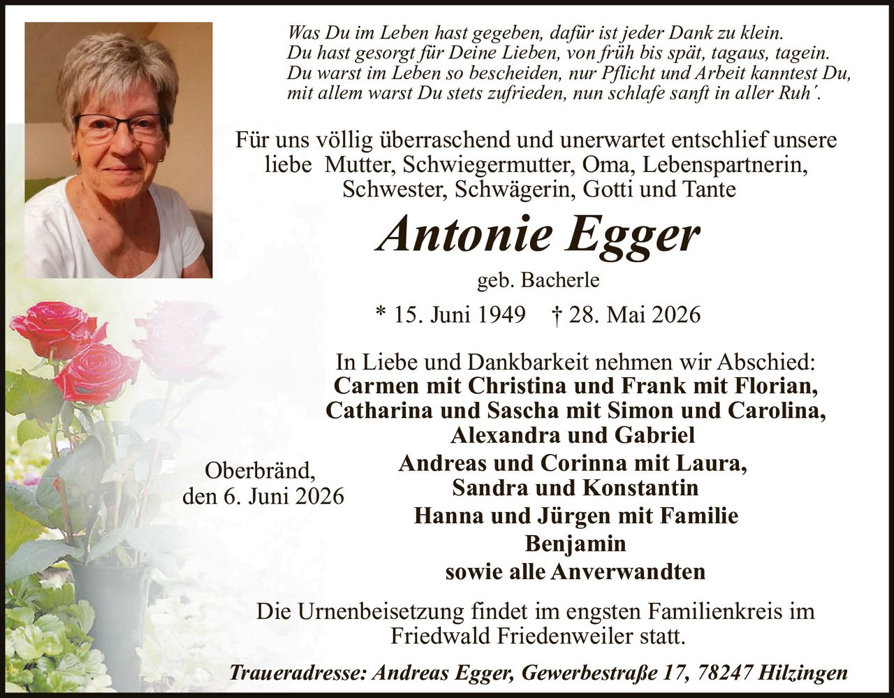 <p>Für uns völlig überraschend und unerwartet entschlief unsere liebe Mutter, Schwiegermutter, Oma, Lebenspartnerin, Schwester, Schwägerin, Gotti und Tante</p>

<p><strong>Antonie Egger</strong></p>

<p>geb. Bacherle</p>

<p>* 15. Juni 1949 † 28. Mai 2026</p>

<p><i>Was Du im Leben hast gegeben, dafür ist jeder Dank zu klein.<br>Du hast gesorgt für Deine Lieben, von früh bis spät, tagaus, tagein.<br>Du warst im Leben so bescheiden, nur Pflicht und Arbeit kanntest Du,<br>mit allem warst Du stets zufrieden, nun schlafe sanft in aller Ruh´.</i></p>

<p>In Liebe und Dankbarkeit nehmen wir Abschied: <strong>Carmen mit Christina und Frank mit Florian, Catharina und Sascha mit Simon und Carolina, Alexandra und Gabriel Andreas und Corinna mit Laura, Sandra und Konstantin Hanna und Jürgen mit Familie Benjamin sowie alle Anverwandten</strong></p>

<p>Oberbränd, den 6. Juni 2026</p>

<p>Die Urnenbeisetzung findet im engsten Familienkreis im Friedwald Friedenweiler statt.</p>

<p>Traueradresse: Andreas Egger, Gewerbestraße 17, 78247 Hilzingen</p>