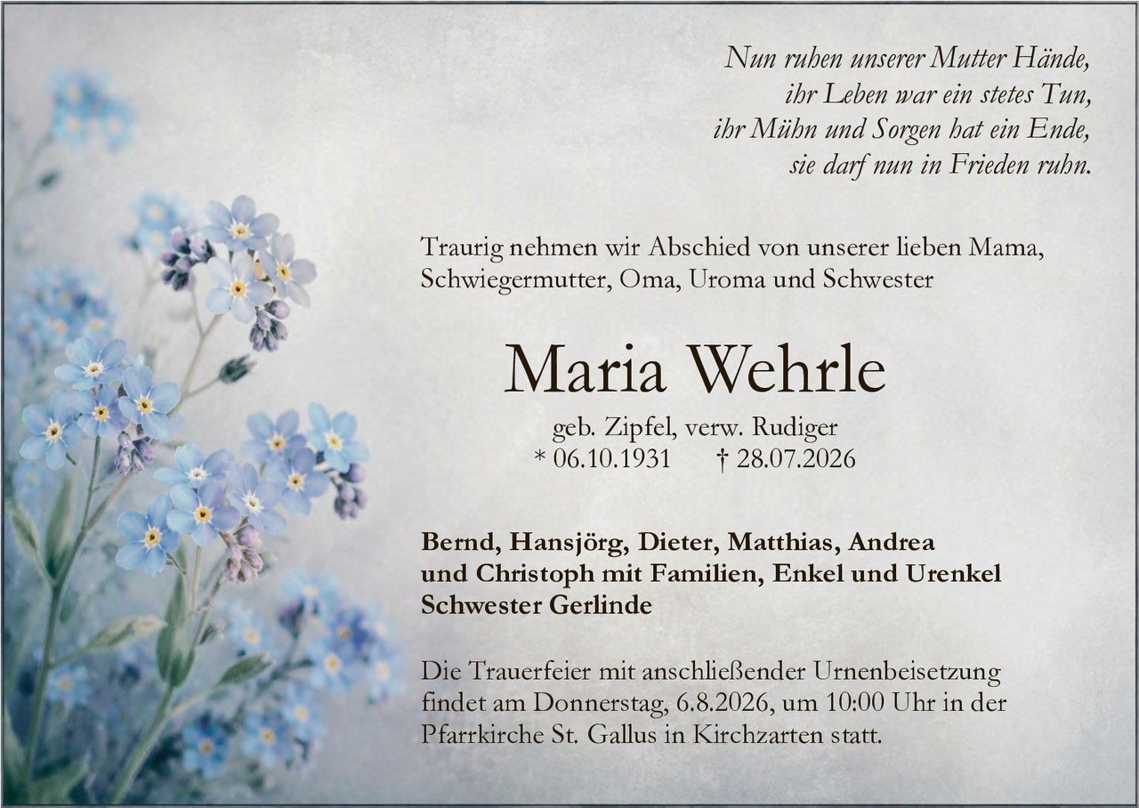 <p><i>Nun ruhen unserer Mutter Hände,<br>
ihr Leben war ein stetes Tun,<br>
ihr Mühn und Sorgen hat ein Ende,<br>
sie darf nun in Frieden ruhn.</i></p>

<p>Traurig nehmen wir Abschied von unserer lieben Mama, Schwiegermutter, Oma, Uroma und Schwester</p>

<p><strong>Maria Wehrle</strong><br>
geb. Zipfel, verw. Rudiger<br>
* 06.10.1931 † 28.07.2026</p>

<p>Bernd, Hansjörg, Dieter, Matthias, Andrea und Christoph mit Familien, Enkel und Urenkel<br>
Schwester Gerlinde</p>

<p>Die Trauerfeier mit anschließender Urnenbeisetzung findet am Donnerstag, 6.8.2026, um 10:00 Uhr in der Pfarrkirche St. Gallus in Kirchzarten statt.</p>