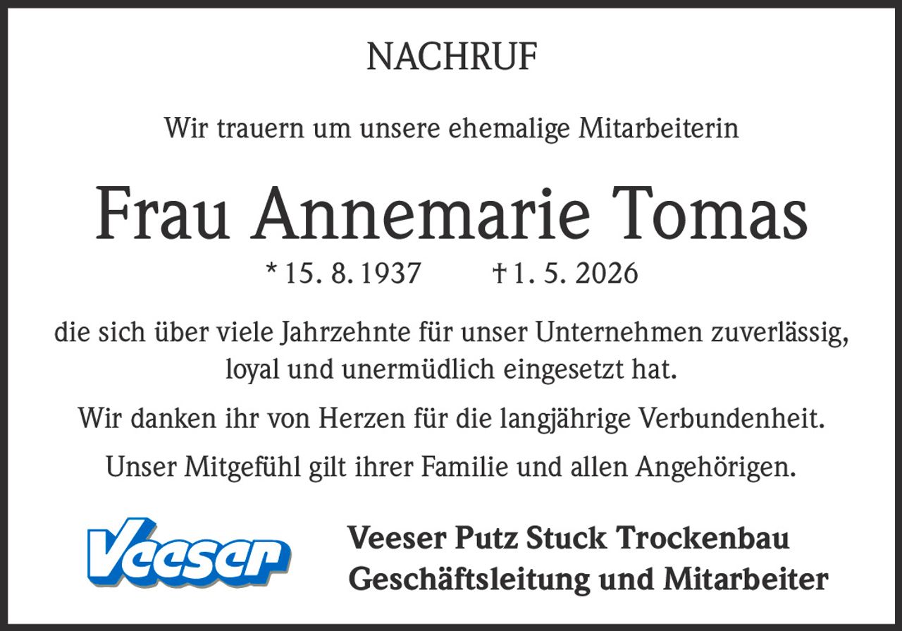 <p>NACHRUF</p><p>Wir trauern um unsere ehemalige Mitarbeiterin</p><p><strong>Frau Annemarie Tomas</strong><br>* 15. 8. 1937 † 1. 5. 2026</p><p>die sich über viele Jahrzehnte für unser Unternehmen zuverlässig, <br>loyal und unermüdlich eingesetzt hat.</p><p>Wir danken ihr von Herzen für die langjährige Verbundenheit.</p><p>Unser Mitgefühl gilt ihrer Familie und allen Angehörigen.</p><p>Veeser Putz Stuck Trockenbau <br>Geschäftsleitung und Mitarbeiter</p>