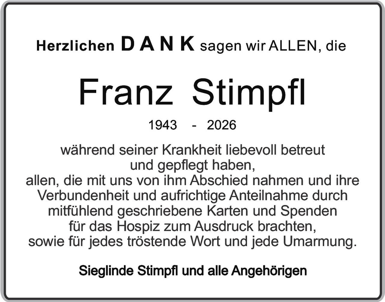 <p>Herzlichen <strong>DANK</strong> sagen wir ALLEN, die</p>
<p><strong>Franz Stimpfl</strong><br>1943 - 2026</p>
<p>während seiner Krankheit liebevoll betreut und gepflegt haben, allen, die mit uns von ihm Abschied nahmen und ihre Verbundenheit und aufrichtige Anteilnahme durch mitfühlend geschriebene Karten und Spenden für das Hospiz zum Ausdruck brachten, sowie für jedes tröstende Wort und jede Umarmung.</p>
<p><strong>Sieglinde Stimpfl und alle Angehörigen</strong></p>