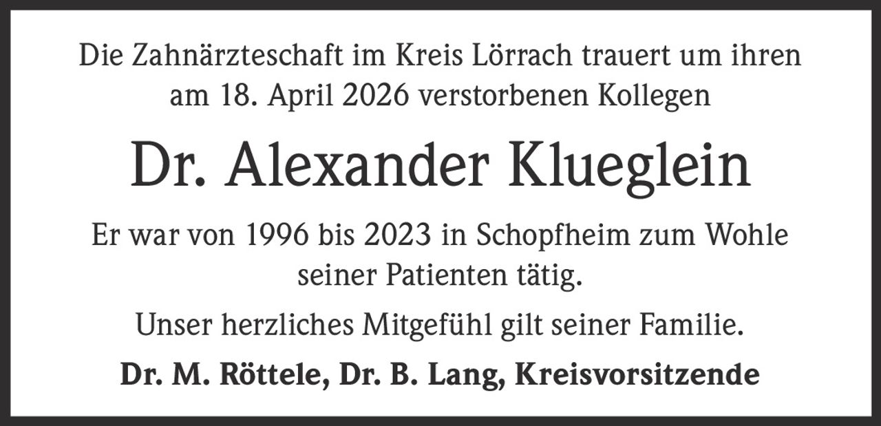 <p>Die Zahnärzteschaft im Kreis Lörrach trauert um ihren<br>am 18. April 2026 verstorbenen Kollegen</p><p><strong>Dr. Alexander Klueglein</strong></p><p>Er war von 1996 bis 2023 in Schopfheim zum Wohle<br>seiner Patienten tätig.</p><p>Unser herzliches Mitgefühl gilt seiner Familie.</p><p><strong>Dr. M. Röttele, Dr. B. Lang, Kreisvorsitzende</strong></p>