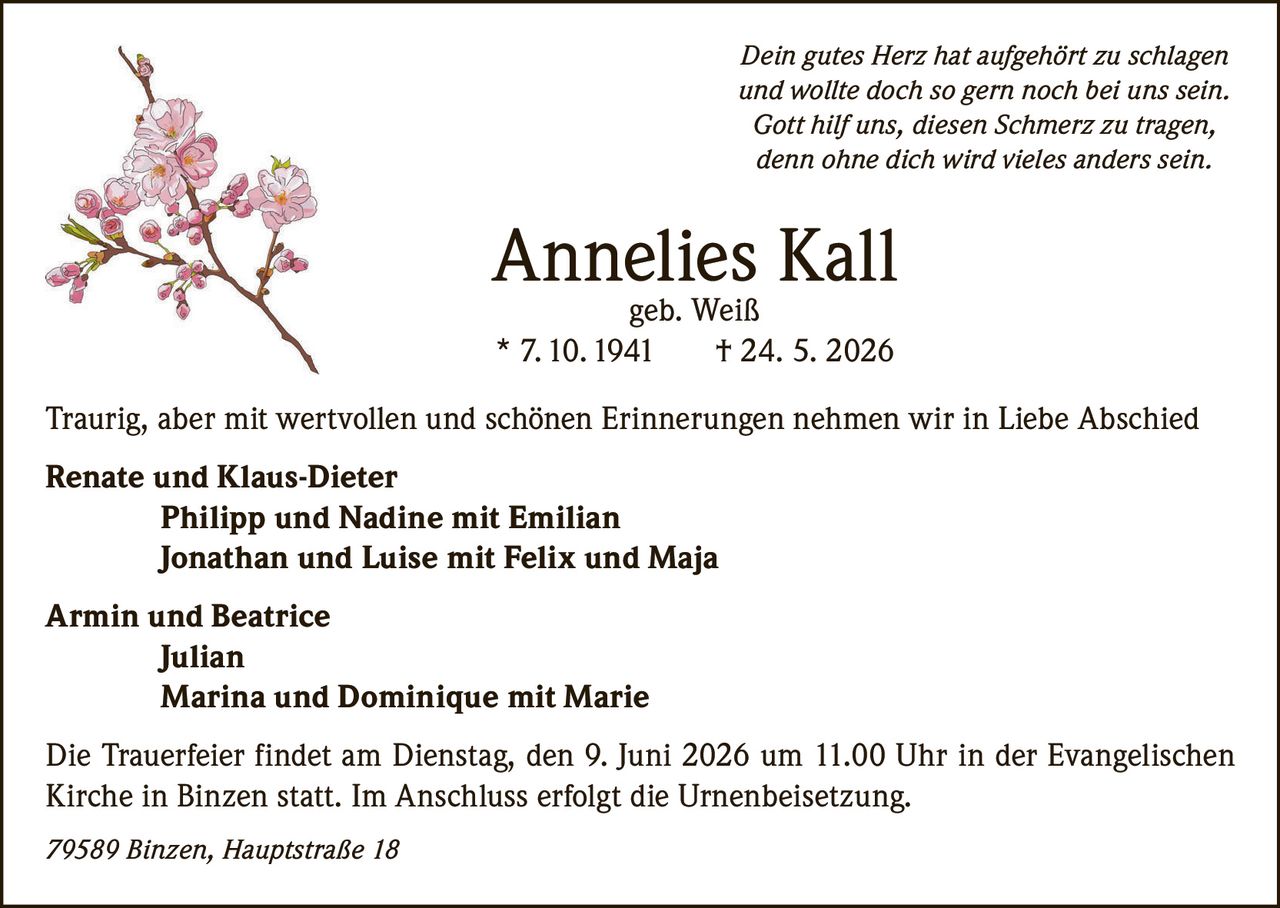 <p><i>Dein gutes Herz hat aufgehört zu schlagen<br>und wollte doch so gern noch bei uns sein.<br>Gott hilf uns, diesen Schmerz zu tragen,<br>denn ohne dich wird vieles anders sein.</i></p><p><strong>Annelies Kall</strong><br>geb. Weiß<br>* 7. 10. 1941 † 24. 5. 2026</p><p>Traurig, aber mit wertvollen und schönen Erinnerungen nehmen wir in Liebe Abschied</p><p><strong>Renate und Klaus-Dieter</strong><br>Philipp und Nadine mit Emilian<br>Jonathan und Luise mit Felix und Maja</p><p><strong>Armin und Beatrice</strong><br>Julian<br>Marina und Dominique mit Marie</p><p>Die Trauerfeier findet am Dienstag, den 9. Juni 2026 um 11.00 Uhr in der Evangelischen Kirche in Binzen statt. Im Anschluss erfolgt die Urnenbeisetzung.</p><p>79589 Binzen, Hauptstraße 18</p>