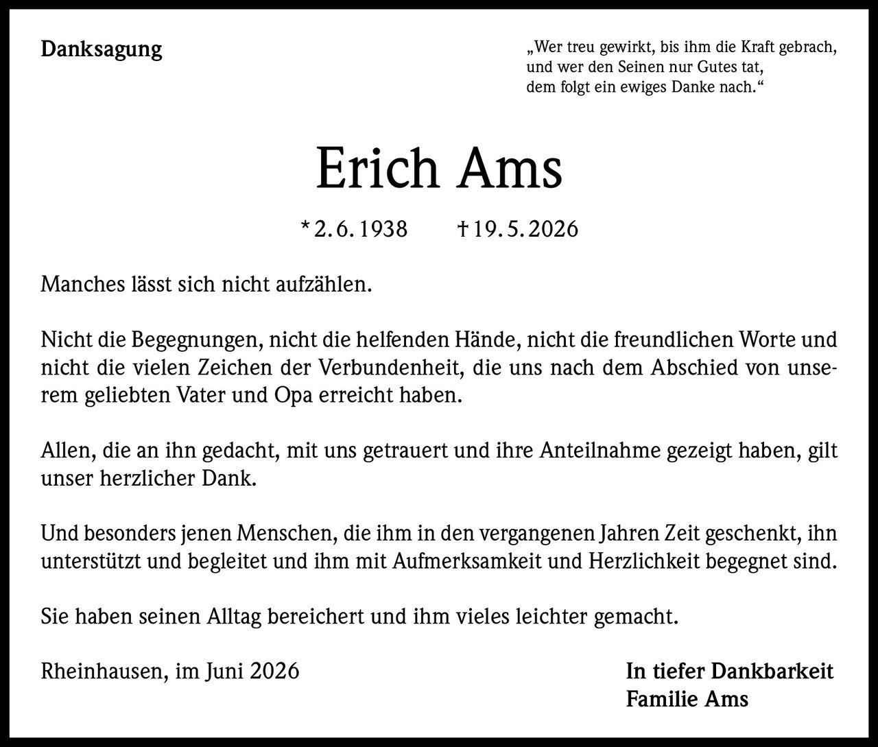 <p>„Wer treu gewirkt, bis ihm die Kraft gebrach, und wer den Seinen nur Gutes tat, dem folgt ein ewiges Danke nach."</p><p><strong>Erich Ams</strong></p><p>*2.6.1938 †19.5.2026</p><p>Manches lässt sich nicht aufzählen.</p><p>Nicht die Begegnungen, nicht die helfenden Hände, nicht die freundlichen Worte und nicht die vielen Zeichen der Verbundenheit, die uns nach dem Abschied von unserem geliebten Vater und Opa erreicht haben.</p><p>Allen, die an ihn gedacht, mit uns getrauert und ihre Anteilnahme gezeigt haben, gilt unser herzlicher Dank.</p><p>Und besonders jenen Menschen, die ihm in den vergangenen Jahren Zeit geschenkt, ihn unterstützt und begleitet und ihm mit Aufmerksamkeit und Herzlichkeit begegnet sind.</p><p>Sie haben seinen Alltag bereichert und ihm vieles leichter gemacht.</p><p>Rheinhausen, im Juni 2026 <strong>In tiefer Dankbarkeit<br>Familie Ams</strong></p>