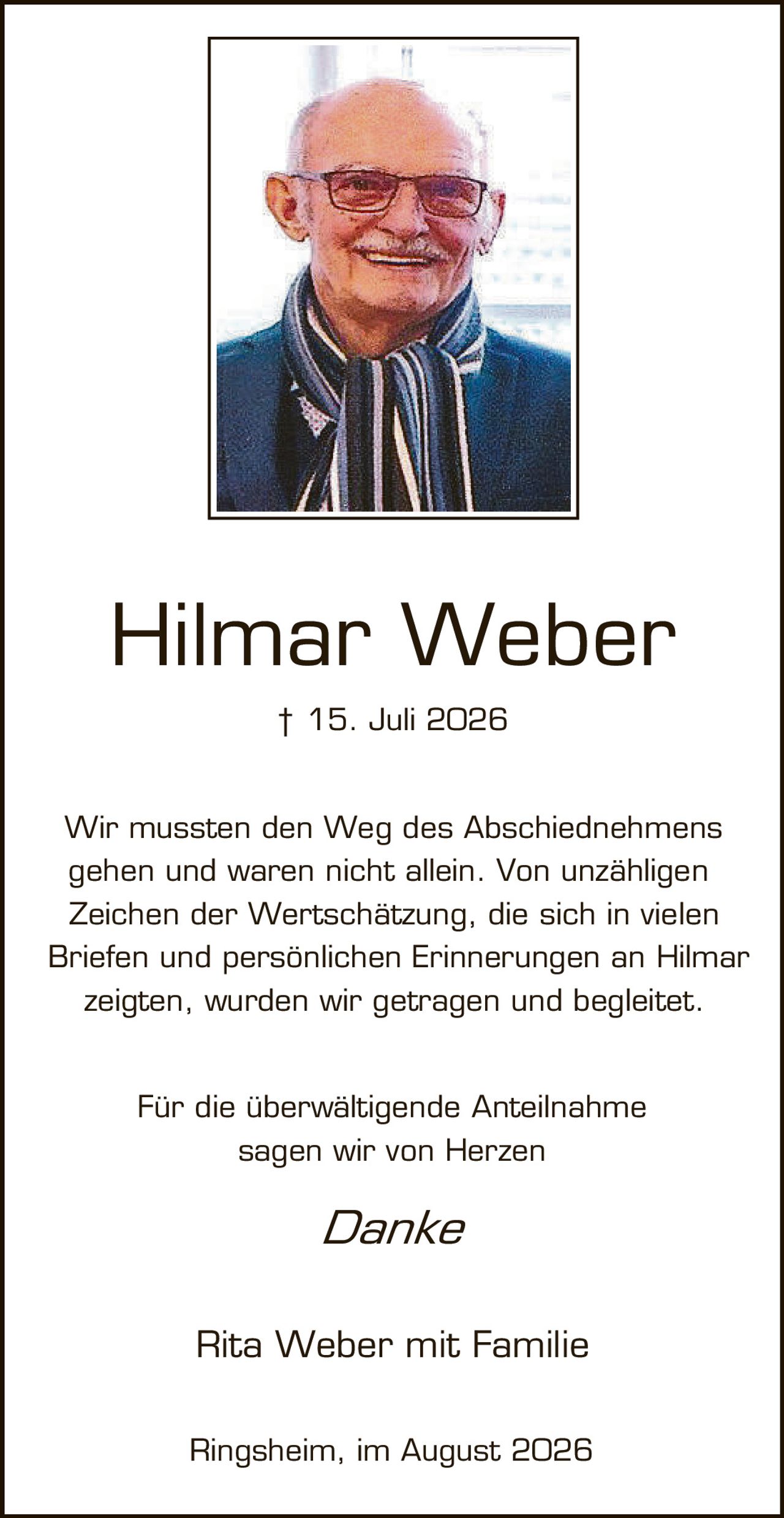 <p>† 15. Juli 2026</p>

<p>Wir mussten den Weg des Abschiednehms gehen und waren nicht allein. Von unzähligen Zeichen der Wertschätzung, die sich in vielen Briefen und persönlichen Erinnerungen an Hilmar zeigten, wurden wir getragen und begleitet.</p>

<p>Für die überwältigende Anteilnahme sagen wir von Herzen</p>

<p><i>Danke</i></p>

<p>Rita Weber mit Familie</p>

<p>Ringsheim, im August 2026</p>