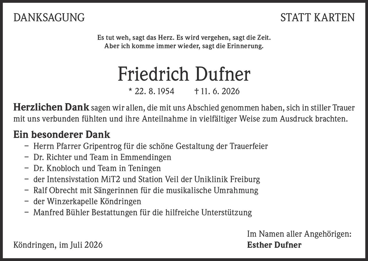 <p><strong>DANKSAGUNG STATT KARTEN</strong></p>

<p>Es tut weh, sagt das Herz. Es wird vergehen, sagt die Zeit.<br>Aber ich komme immer wieder, sagt die Erinnerung.</p>

<p><strong>Friedrich Dufner</strong><br>* 22. 8. 1954 † 11. 6. 2026</p>

<p><strong>Herzlichen Dank</strong> sagen wir allen, die mit uns Abschied genommen haben, sich in stiller Trauer mit uns verbunden fühlten und ihre Anteilnahme in vielfältiger Weise zum Ausdruck brachten.</p>

<p><strong>Ein besonderer Dank</strong></p>
<p>– Herrn Pfarrer Gripentrog für die schöne Gestaltung der Trauerfeier<br>
– Dr. Richter und Team in Emmendingen<br>
– Dr. Knobloch und Team in Teningen<br>
– der Intensivstation MiT2 und Station Veil der Uniklinik Freiburg<br>
– Ralf Obrecht mit Sängerinnen für die musikalische Umrahmung<br>
– der Winzerkapelle Köndringen<br>
– Manfred Bühler Bestattungen für die hilfreiche Unterstützung</p>

<p>Im Namen aller Angehörigen:<br>
Köndringen, im Juli 2026 <strong>Esther Dufner</strong></p>