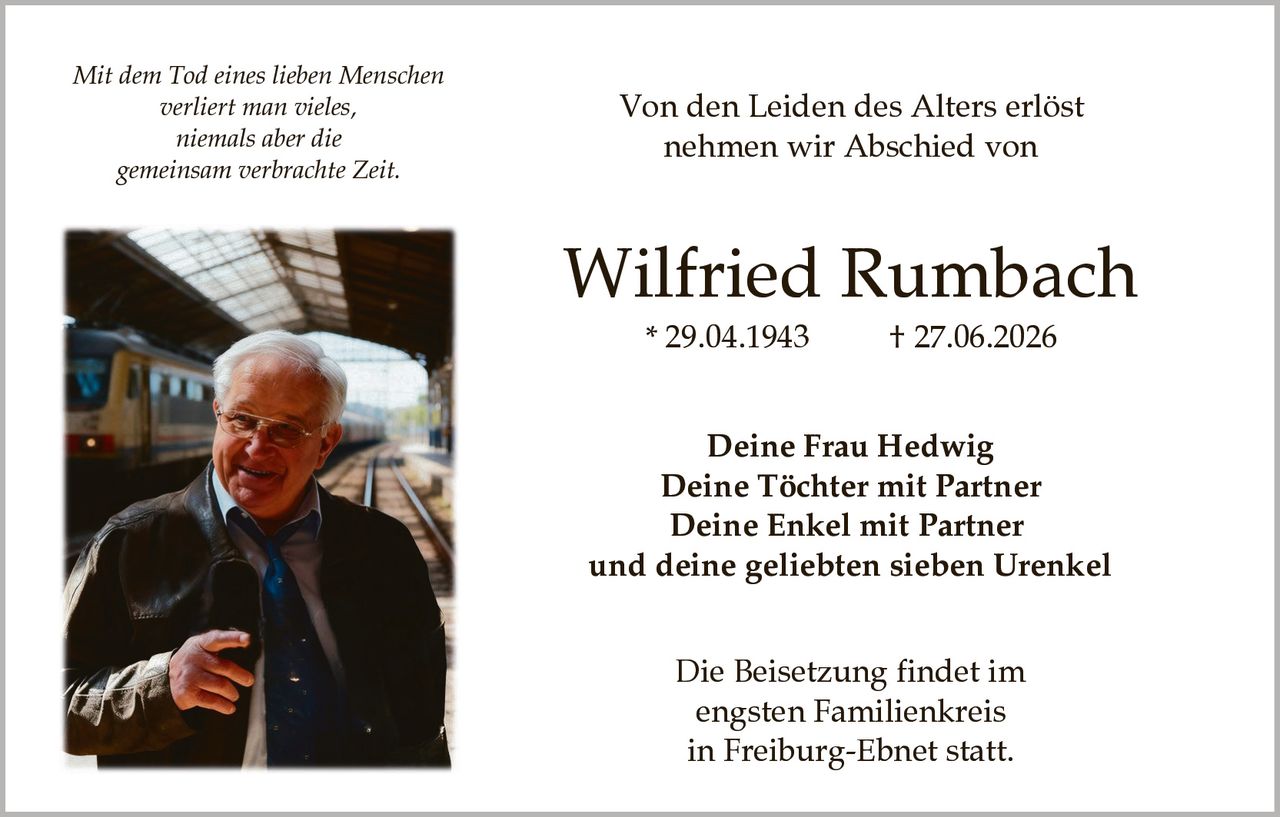 <p><i>Mit dem Tod eines lieben Menschen<br/>verliert man vieles,<br/>niemals aber die<br/>gemeinsam verbrachte Zeit.</i></p><p><strong>Von den Leiden des Alters erlöst<br/>nehmen wir Abschied von</strong></p><p><strong>Wilfried Rumbach</strong><br/>* 29.04.1943&nbsp;&nbsp;&nbsp;&nbsp;† 27.06.2026</p><p><strong>Deine Frau Hedwig<br/>Deine Töchter mit Partner<br/>Deine Enkel mit Partner<br/>und deine geliebten sieben Urenkel</strong></p><p>Die Beisetzung findet im<br/>engsten Familienkreis<br/>in Freiburg-Ebnet statt.</p>
