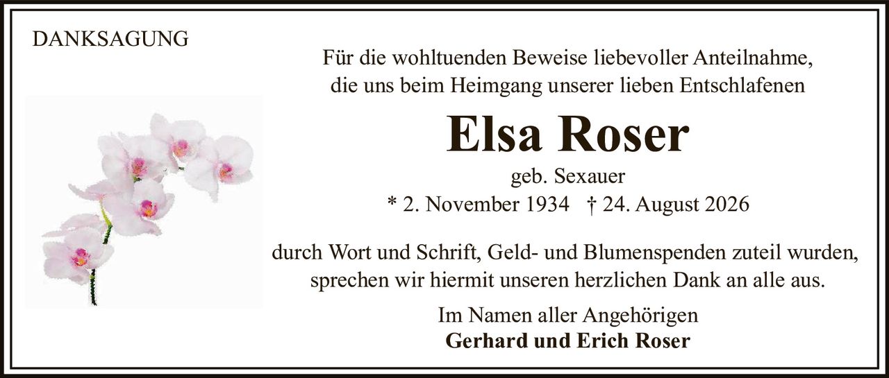 <p><strong>DANKSAGUNG</strong></p>

<p>Für die wohltuenden Beweise liebevoller Anteilnahme, die uns beim Heimgang unserer lieben Entschlafenen</p>

<p><strong>Elsa Roser</strong></p>

<p>geb. Sexauer</p>

<p>* 2. November 1934 † 24. August 2026</p>

<p>durch Wort und Schrift, Geld- und Blumenspenden zuteil wurden, sprechen wir hiermit unseren herzlichen Dank an alle aus.</p>

<p>Im Namen aller Angehörigen<br><strong>Gerhard und Erich Roser</strong></p>