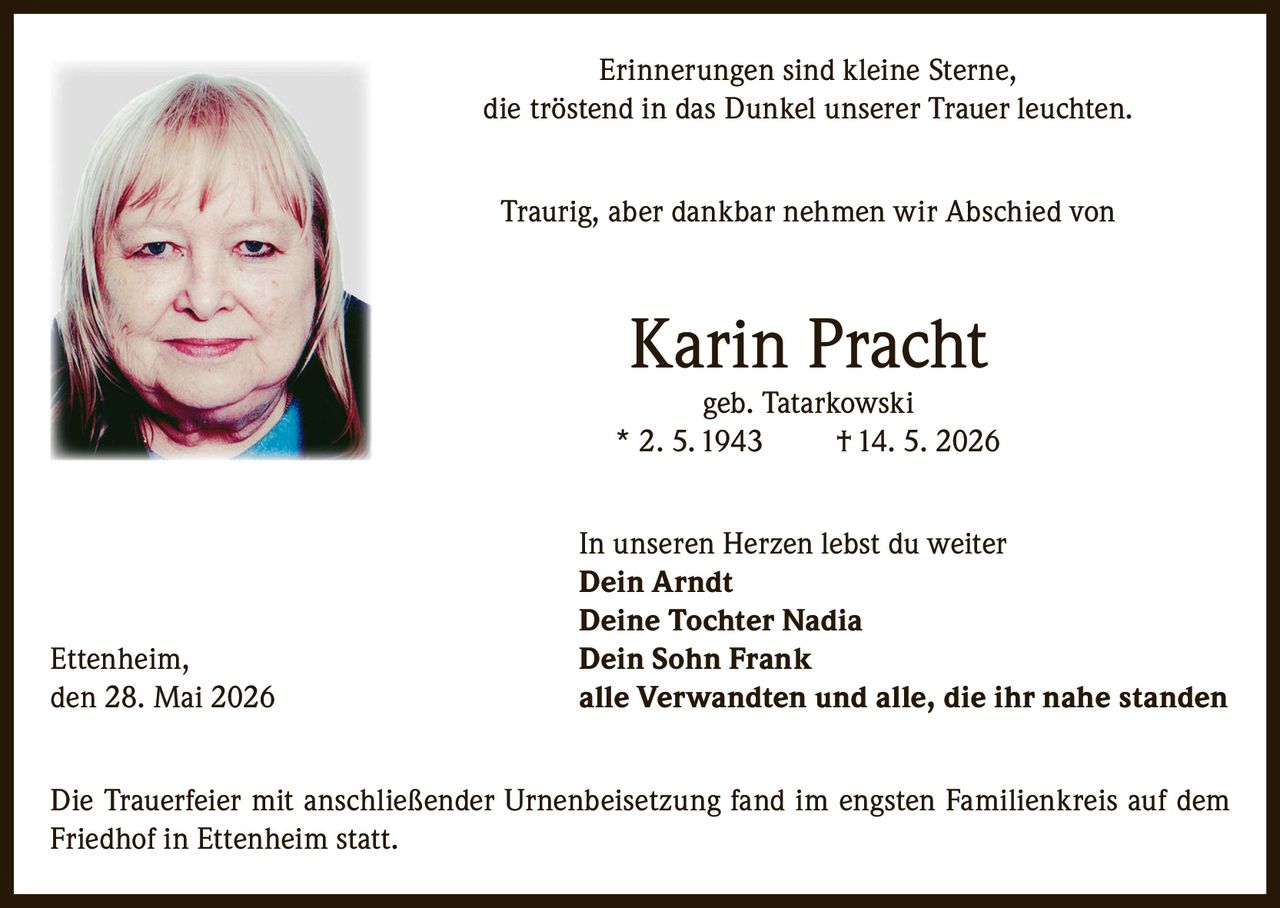 <p>Erinnerungen sind kleine Sterne, die tröstend in das Dunkel unserer Trauer leuchten.</p>

<p>Traurig, aber dankbar nehmen wir Abschied von</p>

<p><strong>Karin Pracht</strong><br/>geb. Tatarkowski<br/>* 2. 5. 1943 † 14. 5. 2026</p>

<p>In unseren Herzen lebst du weiter</p>

<p><strong>Dein Arndt</strong><br/><strong>Deine Tochter Nadia</strong><br/><strong>Dein Sohn Frank</strong><br/>alle Verwandten und alle, die ihr nahe standen</p>

<p>Ettenheim, den 28. Mai 2026</p>

<p>Die Trauerfeier mit anschließender Urnenbeisetzung fand im engsten Familienkreis auf dem Friedhof in Ettenheim statt.</p>