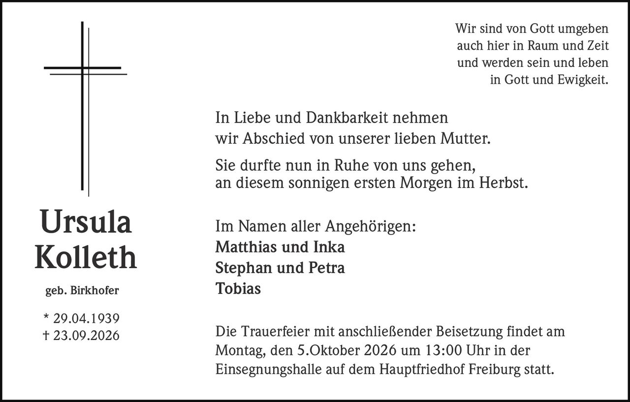 <p>Wir sind von Gott umgeben<br>auch hier in Raum und Zeit<br>und werden sein und leben<br>in Gott und Ewigkeit.</p><p>In Liebe und Dankbarkeit nehmen wir Abschied von unserer lieben Mutter.</p><p><strong>Ursula Kolleth</strong><br>geb. Birkhofer<br>* 29.04.1939<br>† 23.09.2026</p><p>Sie durfte nun in Ruhe von uns gehen, an diesem sonnigen ersten Morgen im Herbst.</p><p>Im Namen aller Angehörigen:<br><strong>Matthias und Inka</strong><br><strong>Stephan und Petra</strong><br><strong>Tobias</strong></p><p>Die Trauerfeier mit anschließender Beisetzung findet am Montag, den 5.Oktober 2026 um 13:00 Uhr in der Einsegnungshalle auf dem Hauptfriedhof Freiburg statt.</p>