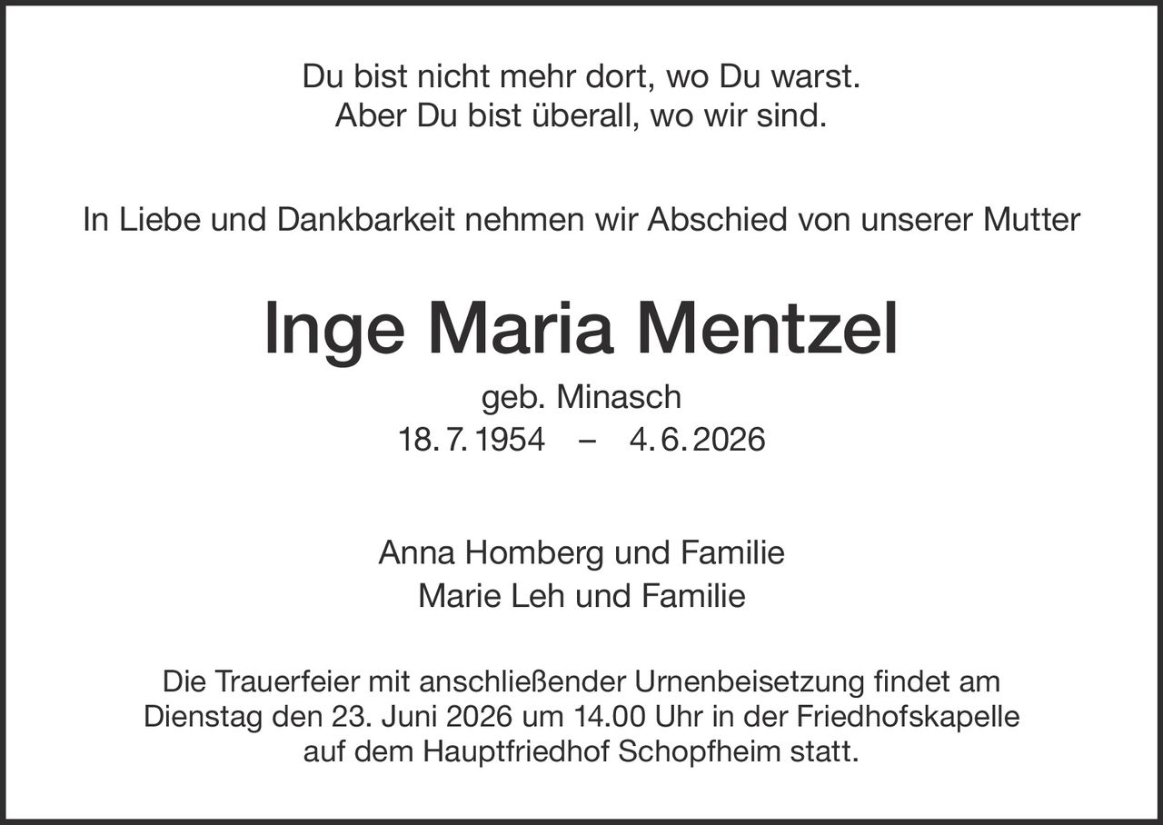 <p>Du bist nicht mehr dort, wo Du warst.<br/>Aber Du bist überall, wo wir sind.</p><p>In Liebe und Dankbarkeit nehmen wir Abschied von unserer Mutter</p><p><strong>Inge Maria Mentzel</strong><br/>geb. Minasch<br/>18. 7. 1954 – 4. 6. 2026</p><p>Anna Homberg und Familie<br/>Marie Leh und Familie</p><p>Die Trauerfeier mit anschließender Urnenbeisetzung findet am Dienstag den 23. Juni 2026 um 14.00 Uhr in der Friedhofskapelle auf dem Hauptfriedhof Schopfheim statt.</p>